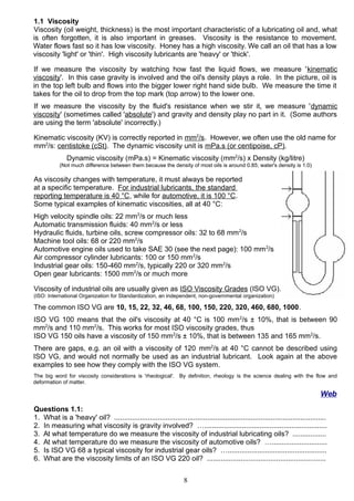 1.1 Viscosity
Viscosity (oil weight, thickness) is the most important characteristic of a lubricating oil and, what
is often forgotten, it is also important in greases. Viscosity is the resistance to movement.
Water flows fast so it has low viscosity. Honey has a high viscosity. We call an oil that has a low
viscosity 'light' or 'thin'. High viscosity lubricants are 'heavy' or 'thick'.
If we measure the viscosity by watching how fast the liquid flows, we measure 'kinematic
viscosity'. In this case gravity is involved and the oil's density plays a role. In the picture, oil is
in the top left bulb and flows into the bigger lower right hand side bulb. We measure the time it
takes for the oil to drop from the top mark (top arrow) to the lower one.
If we measure the viscosity by the fluid's resistance when we stir it, we measure 'dynamic
viscosity' (sometimes called 'absolute') and gravity and density play no part in it. (Some authors
are using the term 'absolute' incorrectly.)
Kinematic viscosity (KV) is correctly reported in mm2
/s. However, we often use the old name for
mm2
/s: centistoke (cSt). The dynamic viscosity unit is mPa.s (or centipoise, cP).
Dynamic viscosity (mPa.s) = Kinematic viscosity (mm2
/s) x Density (kg/litre)
(Not much difference between them because the density of most oils is around 0.85; water's density is 1.0)
As viscosity changes with temperature, it must always be reported
at a specific temperature. For industrial lubricants, the standard
reporting temperature is 40 °C, while for automotive, it is 100 °C.
Some typical examples of kinematic viscosities, all at 40 °C:
High velocity spindle oils: 22 mm2
/s or much less
Automatic transmission fluids: 40 mm2
/s or less
Hydraulic fluids, turbine oils, screw compressor oils: 32 to 68 mm2
/s
Machine tool oils: 68 or 220 mm2
/s
Automotive engine oils used to take SAE 30 (see the next page): 100 mm2
/s
Air compressor cylinder lubricants: 100 or 150 mm2
/s
Industrial gear oils: 150-460 mm2
/s, typically 220 or 320 mm2
/s
Open gear lubricants: 1500 mm2
/s or much more
Viscosity of industrial oils are usually given as ISO Viscosity Grades (ISO VG).
(ISO: International Organization for Standardization, an independent, non-governmental organization)
The common ISO VG are 10, 15, 22, 32, 46, 68, 100, 150, 220, 320, 460, 680, 1000.
ISO VG 100 means that the oil's viscosity at 40 °C is 100 mm2
/s ± 10%, that is between 90
mm2
/s and 110 mm2
/s. This works for most ISO viscosity grades, thus
ISO VG 150 oils have a viscosity of 150 mm2
/s ± 10%, that is between 135 and 165 mm2
/s.
There are gaps, e.g. an oil with a viscosity of 120 mm2
/s at 40 °C cannot be described using
ISO VG, and would not normally be used as an industrial lubricant. Look again at the above
examples to see how they comply with the ISO VG system.
The big word for viscosity considerations is 'rheological'. By definition, rheology is the science dealing with the flow and
deformation of matter.
Web
Questions 1.1:
1. What is a 'heavy' oil? ...........................................................................................................
2. In measuring what viscosity is gravity involved? …..............................................................
3. At what temperature do we measure the viscosity of industrial lubricating oils? .................
4. At what temperature do we measure the viscosity of automotive oils? …............................
5. Is ISO VG 68 a typical viscosity for industrial gear oils? …..................................................
6. What are the viscosity limits of an ISO VG 220 oil? ............................................................
8
 