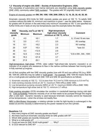 1.2 Viscosity of engine oils (SAE – Society of Automotive Engineers, USA)
The viscosities of automotive and marine lubricants are classified using SAE viscosity grades
(SAE J300), commonly called 'SAE numbers'. The grades with 'W' originally meant 'winter'.
Engine oil viscosity grades are 0W, 5W, 10W, 15W, 20W, 25W, 8, 12, 16, 20, 30, 40, 50, 60.
Kinematic viscosity (KV) limits for SAE viscosity grades are given at 100 °C. To satisfy SAE
numbers without the letter W, minimum and maximum is given – see the table below. However,
for grades with W (shown in the web links) only minimum viscosities at 100 °C are specified but
further limits are in tests at very low temperatures (see the example below the table).
SAE
viscosity
grade
Viscosity, mm2
/s at 100 °C High-temperature
high-shear viscosity
minimum at 150 °C, mPa.s
Comment
Minimum Maximum
8 4.0 <6.1 1.7 8, 12 and 16 are new
12 5.0 <7.1 2.0 KV overlap
16 6.1 <8.2 2.3 KV overlap
20 6.9* <9.3 2.6 *was 5,6
30 9.3 <12.5 2.9
40 12.5 <16.3 3.7* *2.9 in 0W-, 5W-, 10W-
50 16.3 <21.9 3.7
60 21.9 26.1 3.7
High-temperature high-shear, HTHS, (also called 'high-shear-rate dynamic viscosity') is an
indicator of an engine oil's resistance to flow in the narrow confines between fast moving parts
in fully warmed up engines.
An oil that complies with two SAE viscosity grades (one with W and one without W) (e.g. 80W-
90; 15W-40; 20W-50) may be called a 'multi-grade'. For example, SAE 15W-40 means that the
oil is a multi-grade and satisfies both SAE 15W and SAE 40 specifications as follows:
1) Kinematic viscosity at 100 °C: 12.5 to less than 16.3 mm2
/s (15W minimum is 5.6 mm2/s)
2) Cold cranking viscosity (CCS) at -20 °C: maximum 7000 mPa.s (SAE 15W)
3) Low temperature pumping viscosity (MRV) at -25 °C: maximum 60000 mPa.s (SAE 15W)
4) High-temperature high-shear test at 150 °C: minimum 3.7 mPa.s
Cold cranking simulator (CCS) simulates the condition in crankshaft bearings during cold start
up. Cold pumpability measures viscosity of an oil that needs to be pumped through the engine
after a cold start. Dynamic viscosity is used because kinematic viscosity cannot be measured
at low temperatures – when the oil does not readily flow.
MRV is Mini-Rotary Viscometer: a rotating cylinder (a disk for light liquids) is submerged in the
tested oil and the viscosity is determined by the power needed to turn the cylinder.
Web
Questions 1.2:
1. How many engine oil SAE viscosity grades are there? …....................................................
2. Are there maximum kinematic viscosity limits for SAE grades with W? …...........................
3. Which SAE grades are recently introduced? …....................................................................
4. What is a multi-grade oil? ….................................................................................................
5. Could we have an SAE 30-40 multi-grade? ….. Why? …....................................................
6. Is CCS relevant to SAE 40? …..............................................................................................
9
 