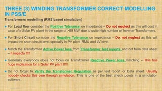 THREE (3) WINDING TRANSFORMER CORRECT MODELLING
IN PSS/E
August 2020 1
Transformers modelling (RMS based simulation)
 For Load flow consider the Positive Tolerance on impedance – Do not neglect as this will cost in
case of a Solar PV plant in the range of >50 MW due to quite high number of Inverter Transformers.
 For Short Circuit consider the Negative Tolerance on impedance – Do not neglect as this will
impact the short circuit level specially in PV plant RMU and LV level.
 Match the Transformer Active Power loss from Transformer Test reports and not from data sheet
– It impacts !!!!!
 Generally everybody does not focus on Transformer Reactive Power loss matching – This has
huge implication for a Solar PV plant !!!!!
 Do not forget to Verify the Transformer Regulation as per test report or Data sheet. Usually
nobody checks this one through simulation. This is one of the best check points in a simulation
software.
 