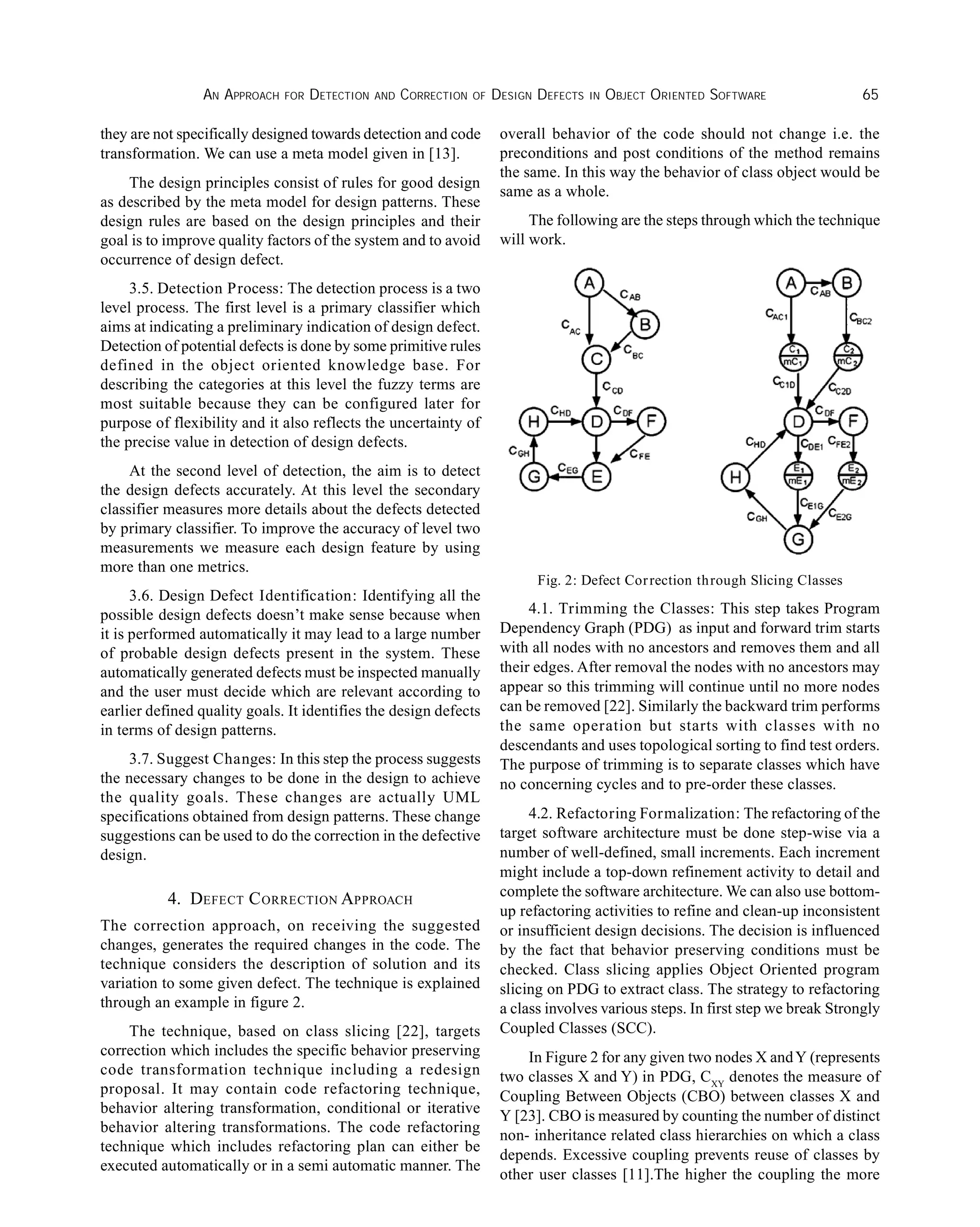 AN APPROACH FOR DETECTION AND CORRECTION OF DESIGN DEFECTS IN OBJECT ORIENTED SOFTWARE 65
they are not specifically designed towards detection and code
transformation. We can use a meta model given in [13].
The design principles consist of rules for good design
as described by the meta model for design patterns. These
design rules are based on the design principles and their
goal is to improve quality factors of the system and to avoid
occurrence of design defect.
3.5. Detection Process: The detection process is a two
level process. The first level is a primary classifier which
aims at indicating a preliminary indication of design defect.
Detection of potential defects is done by some primitive rules
defined in the object oriented knowledge base. For
describing the categories at this level the fuzzy terms are
most suitable because they can be configured later for
purpose of flexibility and it also reflects the uncertainty of
the precise value in detection of design defects.
At the second level of detection, the aim is to detect
the design defects accurately. At this level the secondary
classifier measures more details about the defects detected
by primary classifier. To improve the accuracy of level two
measurements we measure each design feature by using
more than one metrics.
3.6. Design Defect Identification: Identifying all the
possible design defects doesn’t make sense because when
it is performed automatically it may lead to a large number
of probable design defects present in the system. These
automatically generated defects must be inspected manually
and the user must decide which are relevant according to
earlier defined quality goals. It identifies the design defects
in terms of design patterns.
3.7. Suggest Changes: In this step the process suggests
the necessary changes to be done in the design to achieve
the quality goals. These changes are actually UML
specifications obtained from design patterns. These change
suggestions can be used to do the correction in the defective
design.
4. DEFECT CORRECTION APPROACH
The correction approach, on receiving the suggested
changes, generates the required changes in the code. The
technique considers the description of solution and its
variation to some given defect. The technique is explained
through an example in figure 2.
The technique, based on class slicing [22], targets
correction which includes the specific behavior preserving
code transformation technique including a redesign
proposal. It may contain code refactoring technique,
behavior altering transformation, conditional or iterative
behavior altering transformations. The code refactoring
technique which includes refactoring plan can either be
executed automatically or in a semi automatic manner. The
overall behavior of the code should not change i.e. the
preconditions and post conditions of the method remains
the same. In this way the behavior of class object would be
same as a whole.
The following are the steps through which the technique
will work.
Fig. 2: Defect Correction through Slicing Classes
4.1. Trimming the Classes: This step takes Program
Dependency Graph (PDG) as input and forward trim starts
with all nodes with no ancestors and removes them and all
their edges. After removal the nodes with no ancestors may
appear so this trimming will continue until no more nodes
can be removed [22]. Similarly the backward trim performs
the same operation but starts with classes with no
descendants and uses topological sorting to find test orders.
The purpose of trimming is to separate classes which have
no concerning cycles and to pre-order these classes.
4.2. Refactoring Formalization: The refactoring of the
target software architecture must be done step-wise via a
number of well-defined, small increments. Each increment
might include a top-down refinement activity to detail and
complete the software architecture. We can also use bottom-
up refactoring activities to refine and clean-up inconsistent
or insufficient design decisions. The decision is influenced
by the fact that behavior preserving conditions must be
checked. Class slicing applies Object Oriented program
slicing on PDG to extract class. The strategy to refactoring
a class involves various steps. In first step we break Strongly
Coupled Classes (SCC).
In Figure 2 for any given two nodes X andY (represents
two classes X and Y) in PDG, CXY
denotes the measure of
Coupling Between Objects (CBO) between classes X and
Y [23]. CBO is measured by counting the number of distinct
non- inheritance related class hierarchies on which a class
depends. Excessive coupling prevents reuse of classes by
other user classes [11].The higher the coupling the more
 