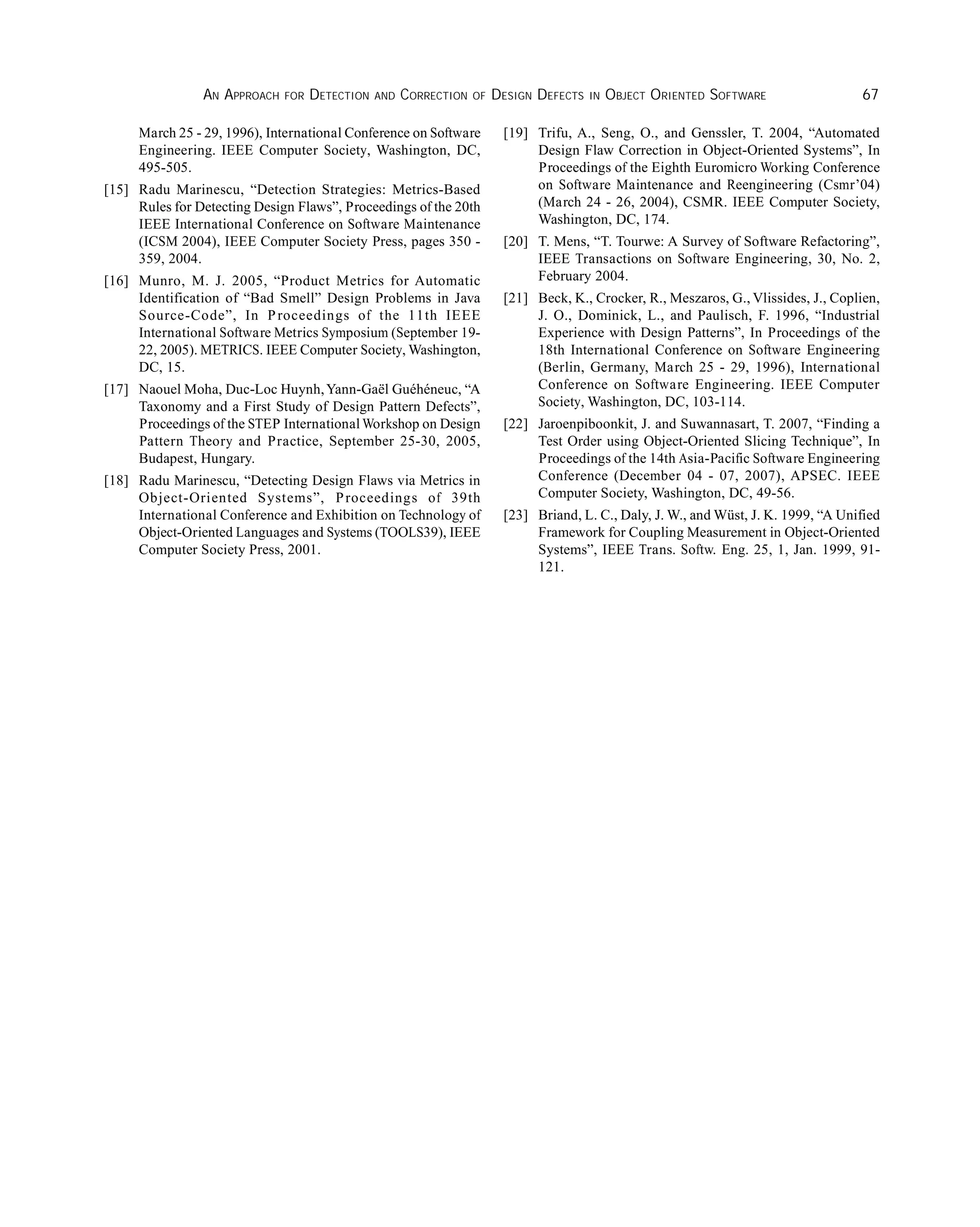 AN APPROACH FOR DETECTION AND CORRECTION OF DESIGN DEFECTS IN OBJECT ORIENTED SOFTWARE 67
March 25 - 29, 1996), International Conference on Software
Engineering. IEEE Computer Society, Washington, DC,
495-505.
[15] Radu Marinescu, “Detection Strategies: Metrics-Based
Rules for Detecting Design Flaws”, Proceedings of the 20th
IEEE International Conference on Software Maintenance
(ICSM 2004), IEEE Computer Society Press, pages 350 -
359, 2004.
[16] Munro, M. J. 2005, “Product Metrics for Automatic
Identification of “Bad Smell” Design Problems in Java
Source-Code”, In Proceedings of the 11th IEEE
International Software Metrics Symposium (September 19-
22, 2005). METRICS. IEEE Computer Society, Washington,
DC, 15.
[17] Naouel Moha, Duc-Loc Huynh,Yann-Gaël Guéhéneuc, “A
Taxonomy and a First Study of Design Pattern Defects”,
Proceedings of the STEP International Workshop on Design
Pattern Theory and Practice, September 25-30, 2005,
Budapest, Hungary.
[18] Radu Marinescu, “Detecting Design Flaws via Metrics in
Object-Oriented Systems”, Proceedings of 39th
International Conference and Exhibition on Technology of
Object-Oriented Languages and Systems (TOOLS39), IEEE
Computer Society Press, 2001.
[19] Trifu, A., Seng, O., and Genssler, T. 2004, “Automated
Design Flaw Correction in Object-Oriented Systems”, In
Proceedings of the Eighth Euromicro Working Conference
on Software Maintenance and Reengineering (Csmr’04)
(March 24 - 26, 2004), CSMR. IEEE Computer Society,
Washington, DC, 174.
[20] T. Mens, “T. Tourwe: A Survey of Software Refactoring”,
IEEE Transactions on Software Engineering, 30, No. 2,
February 2004.
[21] Beck, K., Crocker, R., Meszaros, G., Vlissides, J., Coplien,
J. O., Dominick, L., and Paulisch, F. 1996, “Industrial
Experience with Design Patterns”, In Proceedings of the
18th International Conference on Software Engineering
(Berlin, Germany, March 25 - 29, 1996), International
Conference on Software Engineering. IEEE Computer
Society, Washington, DC, 103-114.
[22] Jaroenpiboonkit, J. and Suwannasart, T. 2007, “Finding a
Test Order using Object-Oriented Slicing Technique”, In
Proceedings of the 14th Asia-Pacific Software Engineering
Conference (December 04 - 07, 2007), APSEC. IEEE
Computer Society, Washington, DC, 49-56.
[23] Briand, L. C., Daly, J. W., and Wüst, J. K. 1999, “A Unified
Framework for Coupling Measurement in Object-Oriented
Systems”, IEEE Trans. Softw. Eng. 25, 1, Jan. 1999, 91-
121.
 