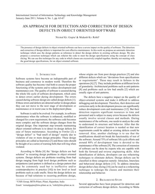International Journal of Information Technology and Knowledge Management
January-June 2011, Volume 4, No. 1, pp. 63-67
AN APPROACH FOR DETECTION AND CORRECTION OF DESIGN
DEFECTS IN OBJECT ORIENTED SOFTWARE
Nirmal Kr. Gupta1
& Mukesh Kr. Rohil2
The presence of design defects in object oriented software can have a severe impact on the quality of software. The detection
and correction of design defects is important for cost effective maintenance. In this work we propose an automatic detection
technique which uses the design patterns as reference to detect the design defects in existing software design. We also
propose a correction technique which can refactor the code to meet the design specifications using the concept of class
slicing. We can use this technique for any code in which classes are excessively coupled together, thereby not meeting with
the good design specifications, for an object oriented software.
1. INTRODUCTION
Software systems have become an indispensable part of
business and commerce in modern world. Therefore the
software quality has become vital both to ensure the proper
functioning of the systems and to reduce development and
maintenance cost. The quality of software is assured during
the whole life cycle of software development, which aims
to detect errors earlier during development. The errors
caused during software design are called design defects [1].
If these errors and defects are detected earlier in design phase
they can not move to the next stage of development or
maintenance or in worst case to the deployment phase.
Software is said to be evolved. For example, in software
maintenance when the software is enhanced, modified or
changed for a new requirement, the software code becomes
more complex and the software design changes from the
original design. One important step towards maintaining
object oriented software is to detect its design defects for
ease of future maintenance. According to Fowler [2] a
“design defect” is “bad smell of design” mainly due to
violation of one or more design principles. These design
principles are called as heuristics [3] and these rules should
be thought of as a series of warning bells that will ring when
violated.
According to Moha [4] the “design defects are bad
solution” to recurring design problems in object oriented
systems. Design defects are problems resulting from bad
design ranging from high level design problems such as
antipatterns (anti-pattern is defined as a design pattern that
may be commonly used but is ineffective and/or
counterproductive in practice [10]) to low level or local
problems such as code smells. Since the design defects are
because of bad solutions to recurring problems design,
1,2
CSIS Group, BITS-Pilani, Pilani, Rajasthan, India
Email: 1
nirmalgupta@bits-pilani.ac.in, 2
rohil@bits-pilani.ac.in
whose origins are from poor design practices [5] and also
different defects which are “deviations from specifications
or requirements”. These may result in failures in the
operations [6] [7]. They include problems at different levels
of granularity: Architectural problems such as anti-patterns
[8] and problems such as low bad smells [2] which are
usually signs of anti-patterns.
The defects have a negative impact on the quality of
object-oriented systems and make it difficult to address
debugging and development. Therefore, their detection and
correction early in the development process can significantly
reduce development costs and maintenance [12]. But their
detection requires significant resources in time and
personnel and is subject to many errors because the defects
usually involve several classes and methods. During
maintenance of the software, one needs to analyze the code
to understand its structure and behavior. After that the
identification of correct location is needed so that new
requirements could be added or existing defects could be
removed. Also, another challenge is to see that the
modifications should not break the functionality of rest of
the software. Around 75% of software life cycle efforts and
around 80% of development time is devoted to the
maintenance of the software [9]. The correction of extension
of software can be done by experts who are capable with
both the forward and reverse engineering skills. After
identification of defects, developers can use refactoring
techniques to eliminate defects. Design defects can be
classified in three categories namely: Intraclass, Interclass
and behavioral design defects [13]. To address intraclass
design defect class slicing [14] can be used as a refactoring
technique to redesign the classes and maintain their
relationship and behavior.
2. BACKGROUND STUDY
Several approaches have been proposed for detection and
correction of software design defects. According to Moha
 