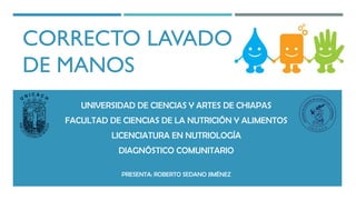 CORRECTO LAVADO
DE MANOS
UNIVERSIDAD DE CIENCIAS Y ARTES DE CHIAPAS
FACULTAD DE CIENCIAS DE LA NUTRICIÓN Y ALIMENTOS
LICENCIATURA EN NUTRIOLOGÍA
DIAGNÓSTICO COMUNITARIO
PRESENTA: ROBERTO SEDANO JIMÉNEZ
 