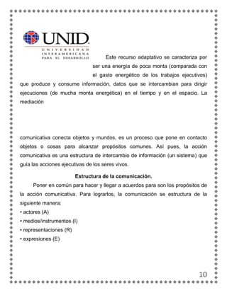 Este recurso adaptativo se caracteriza por
                                ser una energía de poca monta (comparada con
                                el gasto energético de los trabajos ejecutivos)
que produce y consume información, datos que se intercambian para dirigir
ejecuciones (de mucha monta energética) en el tiempo y en el espacio. La
mediación




comunicativa conecta objetos y mundos, es un proceso que pone en contacto
objetos o cosas para alcanzar propósitos comunes. Así pues, la acción
comunicativa es una estructura de intercambio de información (un sistema) que
guía las acciones ejecutivas de los seres vivos.

                         Estructura de la comunicación.
     Poner en común para hacer y llegar a acuerdos para son los propósitos de
la acción comunicativa. Para lograrlos, la comunicación se estructura de la
siguiente manera:
• actores (A)
• medios/instrumentos (I)
• representaciones (R)
• expresiones (E)




                                                                           10
 