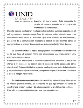 devuelve al ego-profesor. Esta respuesta le
                                   permite al profesor entender su rol y ajustarlo
                                   reforzándolo o cambiándolo.
De esta manera se elabora y re-elabora el rol del alter-alumnos respecto del rol
del ego-profesor: cuando ego-profesor ha actuado sobre alter-alumnos y ha
obtenido una respuesta a su actuación –que es la actividad de alter-alumnos–,
por la vía de la comunicación incorpora la actitud de alter-alumnos como un
componente de la imagen de ego-profesor. Así emerge la identidad docente.


     La sustentibilidad de la acción pedagógica se fundamenta en la credibilidad
de lo que hace el profesor. Tiene dos dimensiones: una institucional y otra
estrictamente comunicativa.
En la dimensión institucional, la credibilidad del docente es formal: la escuela le
otorga o le reconoce su aptitud para la docencia (tanto pedagógica como
disciplinaria). Esta credibilidad se sustenta en el posicionamiento de la institución
y es prácticamente ajena al docente, aunque con la práctica docente contribuya
a crear la imagen institucional.


     En la dimensión comunicativa, la credibilidad se construye y destruye en
la relación profesor-alumno. En la medida en que ego-profesor es capaz de
construir una imagen positiva y de alta adscripción, la credibilidad se sostiene.
Para ello, el profesor debe tener/expresar tres competencias:




                                                                                 17
 