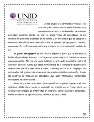 En los grupos de aprendizaje virtuales, los
                                alumnos y el profesor están deslocalizados y se
                                constelan de acuerdo a la diversidad de quienes
aprenden: notienen tiempo fijo. Así, el grupo virtual de aprendizaje es un
conjunto de personas dispersas en el tiempo y en el espacio que se agrupan y
constelan telemáticamente ante estímulos de aprendizaje (programa, materia,
contenido). Su conformación es vicaria y por tanto su comportamiento también lo
es.
      El guión pedagógico es un recurso expresivo para que la enseñanza
facilite elaprendizaje, esto es, contribuye a expresar mejor los contenidos de un
programaescolar. NO es una guía didáctica o una carta descriptiva sobre el
quehacer docente, puesto que estos instrumentos de la tecnología educativa son
ordenadores planificadores de la actividad docente y se basan en desplegar las
actividades del profesor de acuerdo al eje objetivo-actividad-evaluación, donde
los objetivos se traducen en actividades que usan información (contenidos)
susceptible de ser evaluada.
      Mientras que las cartas descriptivas planifican, el guión, apoyando el plan
didáctico, relata cómo surgió el concepto de energía en la Física, cómo se
construyó el concepto de enfermedad en Medicina, cómo se aplica la Estadística
en las encuestas de opinión pública, es decir, lo hace creíble.




                                                                             20
 