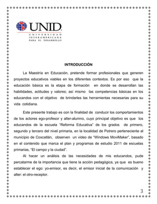 INTRODUCCIÓN

      La Maestría en Educación, pretende formar profesionales que generen
proyectos educativos viables en los diferentes contextos. Es por eso que la
educación básica es la etapa de formación         en donde se desarrollan las
habilidades, actitudes y valores; así mismo las competencias básicas en los
educandos con el objetivo de brindarles las herramientas necesarias para su
vida cotidiana.

      Este presente trabajo es con la finalidad de conducir los comportamientos
de los actores ego-profesor y alter-alumno, cuyo principal objetivo es que los
educandos de la escuela “Reforma Educativa” de los grados           de primero,
segundo y tercero del nivel primaria, en la localidad de Potrero perteneciente al
municipio de Coxcatlán, observen un video de “Windows MoviMaker”, basado
en el contenido que marca el plan y programas de estudio 2011 de escuelas
primarias, “El campo y la ciudad”.
      Al hacer un análisis de las necesidades de mis educandos, pude
percatarme de la importancia que tiene la acción pedagógica, ya que es bueno
establecer el ego: yo-emisor, es decir, el emisor inicial de la comunicación y
alter: el otro-receptor.



                                                                               3
 