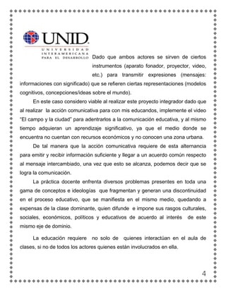 Dado que ambos actores se sirven de ciertos
                               instrumentos (aparato fonador, proyector, video,
                               etc.) para transmitir expresiones (mensajes:
informaciones con significado) que se refieren ciertas representaciones (modelos
cognitivos, concepciones/ideas sobre el mundo).
     En este caso considero viable al realizar este proyecto integrador dado que
al realizar la acción comunicativa para con mis educandos, implemente el video
“El campo y la ciudad” para adentrarlos a la comunicación educativa, y al mismo
tiempo adquieran un aprendizaje significativo, ya que el medio donde se
encuentra no cuentan con recursos económicos y no conocen una zona urbana.
     De tal manera que la acción comunicativa requiere de esta alternancia
para emitir y recibir información suficiente y llegar a un acuerdo común respecto
al mensaje intercambiado, una vez que esto se alcanza, podemos decir que se
logra la comunicación.
     La práctica docente enfrenta diversos problemas presentes en toda una
gama de conceptos e ideologías que fragmentan y generan una discontinuidad
en el proceso educativo, que se manifiesta en el mismo medio, quedando a
expensas de la clase dominante, quien difunde e impone sus rasgos culturales,
sociales, económicos, políticos y educativos de acuerdo al interés       de este
mismo eje de dominio.

     La educación requiere     no solo de    quienes interactúan en el aula de
clases, si no de todos los actores quienes están involucrados en ella.




                                                                               4
 