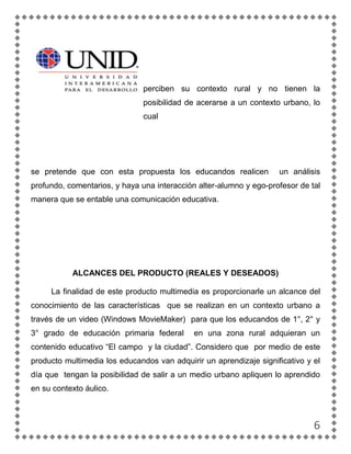 perciben su contexto rural y no tienen la
                               posibilidad de acerarse a un contexto urbano, lo
                               cual




se pretende que con esta propuesta los educandos realicen           un análisis
profundo, comentarios, y haya una interacción alter-alumno y ego-profesor de tal
manera que se entable una comunicación educativa.




           ALCANCES DEL PRODUCTO (REALES Y DESEADOS)

     La finalidad de este producto multimedia es proporcionarle un alcance del
conocimiento de las características que se realizan en un contexto urbano a
través de un video (Windows MovieMaker) para que los educandos de 1°, 2° y
3° grado de educación primaria federal       en una zona rural adquieran un
contenido educativo “El campo y la ciudad”. Considero que por medio de este
producto multimedia los educandos van adquirir un aprendizaje significativo y el
día que tengan la posibilidad de salir a un medio urbano apliquen lo aprendido
en su contexto áulico.



                                                                              6
 