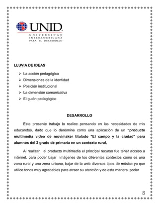 LLUVIA DE IDEAS

   La acción pedagógica
   Dimensiones de la identidad
   Posición institucional
   La dimensión comunicativa
   El guión pedagógico



                                 DESARROLLO

     Este presente trabajo lo realice pensando en las necesidades de mis
educandos, dado que lo denomine como una aplicación de un “producto
multimedia video de movimaker titulado "El campo y la ciudad" para
alumnos del 2 grado de primaria en un contexto rural.

     Al realizar   el producto multimedia el principal recurso fue tener acceso a
internet, para poder bajar imágenes de los diferentes contextos como es una
zona rural y una zona urbana, bajar de la web diversos tipos de música ya que
utilice tonos muy agradables para atraer su atención y de esta manera poder




                                                                               8
 