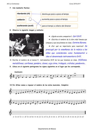 IES La Contraviesa Curso 2016-2017
7. Une mediante flechas: 
 
 
8. Observa la siguiente imagen y contesta:  
 
➔ ¿Quién es este compositor?  ​Carl Orff. 
➔ ¿Escribe el nombre de la obra más famosa que                 
compuso y que escuchamos en clase. ​Carmina Burana. 
➔ ¿Por qué es importante para nosotros? ​Se             
preocupó por la enseñanza de la música a los                 
niños que consideraba como fundamental e           
ideo el denominado instrumentario Orff. 
➔ Escribe el nombre de al menos 5 instrumentos Orff de los que tenemos en clase. ​Xilófonos,                               
metalófonos, carillones, pandero, claves, caja china, triángulo, crótalos, pandereta... 
9. Coloca en el siguiente pentagrama los signos siguientes en el lugar que les corresponda.  
 
 
10.Por último vamos a repasar el nombre de las notas musicales. Completa: 
 
Departamento de Música
 