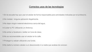 Correctos usos de las tecnologías
1-En la escuela hay que usar el celular de forma responsable para actividades indicadas por el profesor/a.
2-No instalar ninguna aplicación ilegalmente.
3-No dejar ningún material electrónico cerca del agua.
4-Cuidar tu PC Utilizando un Antivirus.
5-No entrar a facebook o twitter en hora de clase.
6-No es recomendable usar el celular en la calle.
7-Proteger tu celular utilizando una funda.
8-No darle tu número celular a un desconocido ni a nadie que acabas de conocer.
 