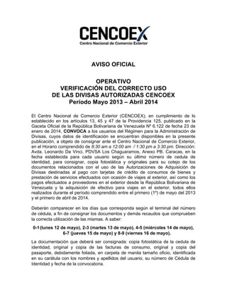  
AVISO OFICIAL
OPERATIVO
VERIFICACIÓN DEL CORRECTO USO
DE LAS DIVISAS AUTORIZADAS CENCOEX
Período Mayo 2013 – Abril 2014
El Centro Nacional de Comercio Exterior (CENCOEX), en cumplimiento de lo
establecido en los artículos 13, 45 y 47 de la Providencia 125, publicado en la
Gaceta Oficial de la República Bolivariana de Venezuela Nº 6.122 de fecha 23 de
enero de 2014, CONVOCA a los usuarios del Régimen para la Administración de
Divisas, cuyos datos de identificación se encuentran disponibles en la presente
publicación, a objeto de consignar ante el Centro Nacional de Comercio Exterior,
en el Horario comprendido de 8:30 am a 12:00 am / 1:30 pm a 3:30 pm. Dirección:
Avda. Leonardo Da Vinci, PDVSA Los Chaguaramos, Anexo PB. Caracas, en la
fecha establecida para cada usuario según su último número de cedula de
identidad, para consignar, copia fotostática y originales para su cotejo de los
documentos relacionados con el uso de las Autorizaciones de Adquisición de
Divisas destinadas al pago con tarjetas de crédito de consumos de bienes y
prestación de servicios efectuados con ocasión de viajes al exterior, así como los
pagos efectuados a proveedores en el exterior desde la República Bolivariana de
Venezuela y la adquisición de efectivo para viajes en el exterior, todos ellos
realizados durante el período comprendido entre el primero (1º) de mayo del 2013
y el primero de abril de 2014.
Deberán comparecer en los días que corresponda según el terminal del número
de cédula, a fin de consignar los documentos y demás recaudos que comprueben
la correcta utilización de las mismas. A saber:
0-1(lunes 12 de mayo), 2-3 (martes 13 de mayo), 4-5 (miércoles 14 de mayo),
6-7 (jueves 15 de mayo) y 8-9 (viernes 16 de mayo).
La documentación que deberá ser consignada: copia fotostática de la cedula de
identidad, original y copia de las facturas de consumo, original y copia del
pasaporte, debidamente foliada, en carpeta de manila tamaño oficio, identificada
en su carátula con los nombres y apellidos del usuario, su número de Cédula de
Identidad y fecha de la convocatoria.
 