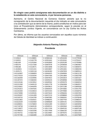 En ningún caso podrá consignarse esta documentación en un día distinto a
lo establecido en esta convocatoria, ni por terceras personas.
Asimismo, el Centro Nacional de Comercio Exterior advierte que la no
consignación de la documentación requerida el día indicado en esta convocatoria
o la contradicción que se derive de la misma, podrá constituirse en motivo para dar
inicio al Procedimiento Administrativo correspondiente, según lo previsto en el
Ordenamiento Jurídico Vigente, en concordancia con la Ley Contra los Ilícitos
Cambiarios.
Por último, se informa que los usuarios convocados son aquellos cuyos números
de Cédula de Identidad se indican a continuación:
Alejandro Antonio Fleming Cabrera
Presidente
CÉDULA	
   CÉDULA	
   CÉDULA	
   CÉDULA	
   CÉDULA	
  
E-­‐319613	
  	
  	
  	
  	
  	
  
E-­‐526922	
  	
  	
  	
  	
  
E-­‐681349	
  	
  	
  	
  	
  
E-­‐905576	
  	
  	
  	
  	
  
E-­‐996188	
  	
  	
  	
  	
  
E-­‐1010021	
  	
  	
  	
  
E-­‐1029171	
  	
  	
  	
  
E-­‐81162897	
  	
  	
  
E-­‐81174319	
  	
  	
  
E-­‐81182049	
  	
  	
  
E-­‐81187472	
  	
  	
  
E-­‐81214166	
  	
  	
  
E-­‐81231560	
  	
  	
  
E-­‐81233661	
  	
  	
  
E-­‐81241813	
  	
  	
  
E-­‐81242304	
  	
  	
  
E-­‐81273090	
  	
  	
  
E-­‐81292697	
  	
  	
  
E-­‐81530733	
  	
  	
  
E-­‐81621862	
  	
  	
  
E-­‐81622639	
  	
  	
  
E-­‐81690041	
  	
  	
  
E-­‐81718758	
  	
  	
  
E-­‐81719877	
  	
  	
  
E-­‐81784023	
  	
  	
  
E-­‐81793721	
  	
  	
  
E-­‐81797780	
  	
  	
  
V-­‐5138001	
  	
  	
  	
  
V-­‐5165778	
  	
  	
  	
  
V-­‐5191044	
  	
  	
  	
  
V-­‐5217260	
  	
  	
  	
  
V-­‐5218571	
  	
  	
  	
  
V-­‐5251331	
  	
  	
  	
  
V-­‐5301518	
  	
  	
  	
  
V-­‐5306859	
  	
  	
  	
  
V-­‐5324244	
  	
  	
  	
  
V-­‐5329996	
  	
  	
  	
  
V-­‐5382044	
  	
  	
  	
  
V-­‐5419452	
  	
  	
  	
  
V-­‐5444519	
  	
  	
  	
  
V-­‐5445878	
  	
  	
  	
  
V-­‐5447645	
  	
  	
  	
  
V-­‐5534014	
  	
  	
  	
  
V-­‐5539335	
  	
  	
  	
  
V-­‐5541499	
  	
  	
  	
  
V-­‐5545709	
  	
  	
  	
  
V-­‐5562621	
  	
  	
  	
  
V-­‐5564469	
  	
  	
  	
  
V-­‐5570859	
  	
  	
  	
  
V-­‐5604539	
  	
  	
  	
  
V-­‐5611225	
  	
  	
  	
  
V-­‐5655590	
  	
  	
  	
  
V-­‐5665740	
  	
  	
  	
  
V-­‐5666489	
  	
  	
  	
  
V-­‐10384164	
  	
  	
  
V-­‐10391642	
  	
  	
  
V-­‐10392869	
  	
  	
  
V-­‐10407078	
  	
  	
  
V-­‐10415898	
  	
  	
  
V-­‐10433807	
  	
  	
  
V-­‐10436383	
  	
  	
  
V-­‐10444425	
  	
  	
  
V-­‐10447366	
  	
  	
  
V-­‐10447815	
  	
  	
  
V-­‐10449224	
  	
  	
  
V-­‐10449502	
  	
  	
  
V-­‐10451778	
  	
  	
  
V-­‐10459812	
  	
  	
  
V-­‐10469424	
  	
  	
  
V-­‐10472343	
  	
  	
  
V-­‐10473424	
  	
  	
  
V-­‐10473719	
  	
  	
  
V-­‐10487085	
  	
  	
  
V-­‐10488245	
  	
  	
  
V-­‐10489600	
  	
  	
  
V-­‐10501289	
  	
  	
  
V-­‐10504555	
  	
  	
  
V-­‐10517194	
  	
  	
  
V-­‐10517999	
  	
  	
  
V-­‐10519987	
  	
  	
  
V-­‐10524685	
  	
  	
  
V-­‐12916104	
  	
  	
  
V-­‐12919242	
  	
  	
  
V-­‐12929190	
  	
  	
  
V-­‐12930038	
  	
  	
  
V-­‐12931321	
  	
  	
  
V-­‐12931401	
  	
  	
  
V-­‐12947059	
  	
  	
  
V-­‐12949694	
  	
  	
  
V-­‐12951804	
  	
  	
  
V-­‐12955819	
  	
  	
  
V-­‐12958908	
  	
  	
  
V-­‐12959270	
  	
  	
  
V-­‐12962838	
  	
  	
  
V-­‐12971189	
  	
  	
  
V-­‐12973082	
  	
  	
  
V-­‐12974984	
  	
  	
  
V-­‐12996026	
  	
  	
  
V-­‐12998840	
  	
  	
  
V-­‐13000391	
  	
  	
  
V-­‐13027703	
  	
  	
  
V-­‐13044191	
  	
  	
  
V-­‐13044417	
  	
  	
  
V-­‐13045064	
  	
  	
  
V-­‐13049192	
  	
  	
  
V-­‐13066192	
  	
  	
  
V-­‐13079375	
  	
  	
  
V-­‐13085176	
  	
  	
  
V-­‐15779590	
  	
  	
  
V-­‐15791617	
  	
  	
  
V-­‐15795806	
  	
  	
  
V-­‐15803967	
  	
  	
  
V-­‐15804472	
  	
  	
  
V-­‐15806594	
  	
  	
  
V-­‐15809313	
  	
  	
  
V-­‐15815178	
  	
  	
  
V-­‐15832768	
  	
  	
  
V-­‐15835327	
  	
  	
  
V-­‐15842898	
  	
  	
  
V-­‐15846914	
  	
  	
  
V-­‐15869257	
  	
  	
  
V-­‐15899568	
  	
  	
  
V-­‐15931792	
  	
  	
  
V-­‐15938754	
  	
  	
  
V-­‐15947293	
  	
  	
  
V-­‐15950703	
  	
  	
  
V-­‐15978248	
  	
  	
  
V-­‐15980547	
  	
  	
  
V-­‐15992058	
  	
  	
  
V-­‐16003058	
  	
  	
  
V-­‐16003385	
  	
  	
  
V-­‐16007538	
  	
  	
  
V-­‐16015384	
  	
  	
  
V-­‐16016102	
  	
  	
  
V-­‐16027809	
  	
  	
  
 