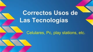 Correctos Usos de
Las Tecnologías
Celulares, Pc, play stations, etc.
 