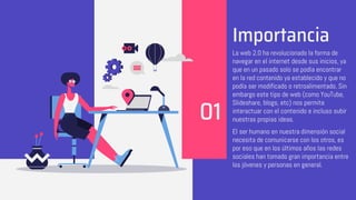 Importancia
La web 2.0 ha revolucionado la forma de
navegar en el internet desde sus inicios, ya
que en un pasado solo se podía encontrar
en la red contenido ya establecido y que no
podía ser modificado o retroalimentado. Sin
embargo este tipo de web (como YouTube,
Slideshare, blogs, etc) nos permite
interactuar con el contenido e incluso subir
nuestras propias ideas.
El ser humano en nuestra dimensión social
necesita de comunicarse con los otros, es
por eso que en los últimos años las redes
sociales han tomado gran importancia entre
los jóvenes y personas en general.
01
 