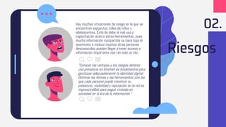 Riesgos
Hay muchas situaciones de riesgo en la que se
encuentran expuestos miles de niños y
adolescentes. Esto de debe al mal uso y
capacitación acerca estas herramientas, pues
mucha información compartida se hace bajo el
anonimato e incluso muchas otras personas
desconocidas pueden llegar a tener acceso a
información importante con tan solo un clic.
"Conocer las ventajas y los riesgos detener
una presencia en Internet es fundamental para
gestionar adecuadamente la identidad digital.
Dominar las formas y las herramientas con las
que cada persona puede construir su
presencia, visibilidad y reputación en la red es
imprescindible para seguir viviendo en
sociedad en la era de la información."
02.
 