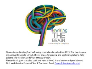 Please do use ReadingTeacherTraining.com when launched Jan 2013. The free lessons
are not just to help to wire children’s brains for reading and spelling but also to help
parents and teachers understand this approach.
Please do ask your school to book the new (4 hour) ‘Introduction to Speech Sound
Pics’ workshop for Prep and Year 1 Teachers . Email Emma@ReadAustralia.com
 
