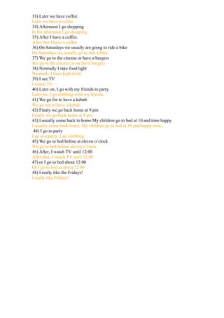 33) Later we have coffee.
Later we have a coffee
34) Afternoon I go shopping
In the afternoon I go shopping
35) After I have a coffee.
After that I have a coffee
36) On Saturdays we usually are going to ride a bike
On Saturdays we usually go to ride a bike
37) We go to the cinema or have a burgers
We go to the cinema or we have burgers
38) Normally I take food light
Normally I have light food
39) I see TV
I watch TV
40) Later on, I go with my friends to party.
Later on, I go clubbing with my friends
41) We go for to have a kebab
We go out to have a kebab
42) Finaly we go back home at 9 pm
Finally we go back home at 9 pm
43) I usually come back to home.My children go to bed at 10 and time happy
I usually come back home. My children go to bed at 10 and happy time.
 44) I go to party
I go to a party/ I go clubbing
45) We go to bed before at eleven o’clock
We go to bed before eleven o’clock
46) After, I watch TV until 12:00
After that, I watch TV until 12:00
47) or I go to bed about 12:00
Or I go to bed at about 12:00
48) I really like the Fridays!
I really like Fridays!
 