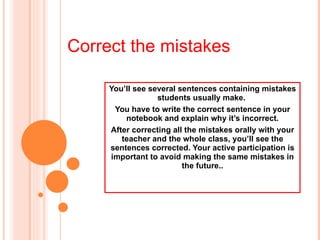 You’ll see several sentences containing mistakes students usually make.  You have to write the correct sentence in your notebook and explain why it’s incorrect. After correcting all the mistakes orally with your teacher and the whole class, you’ll see the sentences corrected. Your active participation is important to avoid making the same mistakes in the future.. Correct the mistakes 
