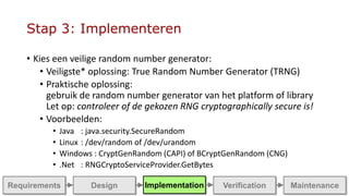 Stap 3: Implementeren
• Kies een veilige random number generator:
• Veiligste* oplossing: True Random Number Generator (TRNG)
• Praktische oplossing:
gebruik de random number generator van het platform of library
Let op: controleer of de gekozen RNG cryptographically secure is!
• Voorbeelden:
• Java : java.security.SecureRandom
• Linux : /dev/random of /dev/urandom
• Windows : CryptGenRandom (CAPI) of BCryptGenRandom (CNG)
• .Net : RNGCryptoServiceProvider.GetBytes
ImplementationRequirements Design MaintenanceVerification
 