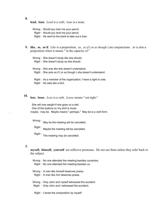 8.
lend, loan. Lend is a verb; loan is a noun.
Wrong : Would you loan me your pencil.
Right : Would you lend me your pencil.
Right : He went to the bank to take out a loan.
9. like, as, as if. Like is a preposition; as, as if ( or as though ) are conjunctions. As is also a
preposition when it means " in the capacity of."
Wrong : She doesn't study like she should.
Right : She doesn't study as she should.
Wrong : She acts like she doesn't understand.
Right : She acts as if ( or as though ) she doesn't understand.
Right : As a member of the organization, I have a right to vote.
Right : He eats like a bird.
10.
lose, loose. Lose is a verb. Loose means " not tight."
She will lose weight if she goes on a diet.
One of the buttons on my shirt is loose.
. maybe, may be. Maybe means " perhaps." May be is a verb form.
Wrong :
May be the meeting will be cancelled.
Right :
Maybe the meeting will be cancelled.
Right :
The meeting may be cancelled.
2.
myself, himself, yourself are reflexive pronouns. Do not use them unless they refer back to
the subject.
Wrong : No one attended the meeting besides ourselves.
Right : No one attended the meeting besides us.
Wrong : A man like himself deserves praise.
Right : A man like him deserves praise.
Wrong : Only John and myself witnessed the accident.
Right : Only John and I witnessed the accident.
Right : I wrote the composition by myself.
 