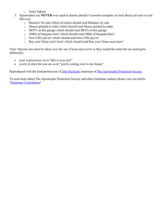o Jones' bakery
3. Apostrophes are NEVER ever used to denote plurals! Common examples of such abuse (all seen in real
life!) are:
o Banana's for sale which of course should read Bananas for sale
o Menu's printed to order which should read Menus printed to order
o MOT's at this garage which should read MOTs at this garage
o 1000's of bargains here! which should read 1000s of bargains here!
o New CD's just in! which should read New CDs just in!
o Buy your Xmas tree's here! which should read Buy your Xmas trees here!
Note: Special care must be taken over the use of your and you're as they sound the same but are used quite
differently:
• your is possessive as in "this is your pen"
• you're is short for you are as in "you're coming over to my house"
Reproduced with the kind permission of John Richards chairman of The Apostrophe Protection Society
To read more about The Apostrophe Protection Society and other Grammar authors please visit our article
"Grammar Contributors"
 