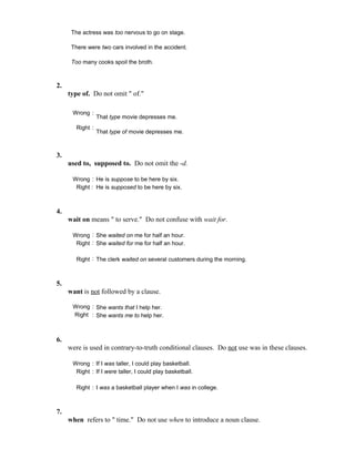 The actress was too nervous to go on stage.
There were two cars involved in the accident.
Too many cooks spoil the broth.
2.
type of. Do not omit " of."
Wrong :
That type movie depresses me.
Right :
That type of movie depresses me.
3.
used to, supposed to. Do not omit the -d.
Wrong : He is suppose to be here by six.
Right : He is supposed to be here by six.
4.
wait on means " to serve." Do not confuse with wait for.
Wrong : She waited on me for half an hour.
Right : She waited for me for half an hour.
Right : The clerk waited on several customers during the morning.
5.
want is not followed by a clause.
Wrong : She wants that I help her.
Right : She wants me to help her.
6.
were is used in contrary-to-truth conditional clauses. Do not use was in these clauses.
Wrong : If I was taller, I could play basketball.
Right : If I were taller, I could play basketball.
Right : I was a basketball player when I was in college.
7.
when refers to " time." Do not use when to introduce a noun clause.
 