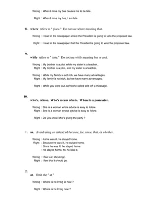 Wrong : When I miss my bus causes me to be late.
Right : When I miss my bus, I am late.
8. where refers to " place." Do not use where meaning that.
Wrong : I read in the newspaper where the President is going to veto the proposed law.
Right : I read in the newspaper that the President is going to veto the proposed law.
9.
while refers to " time." Do not use while meaning but or and.
Wrong : My brother is a pilot while my sister is a teacher..
Right : My brother is a pilot, and my sister is a teacher.
Wrong : While my family is not rich, we have many advantages.
Right : My family is not rich, but we have many advantages.
Right : While you were out, someone called and left a message.
10.
who's, whose. Who's means who is. Whose is a possessive.
Wrong : She is a woman who's advice is easy to follow.
Right : She is a woman whose advice is easy to follow.
Right : Do you know who's giving the party ?
1. as. Avoid using as instead of because, for, since, that, or whether.
Wrong : As he was ill, he stayed home.
Right : Because he was ill, he stayed home.
: Since he was ill, he stayed home.
: He stayed home, for he was ill.
Wrong : I feel as I should go.
Right : I feel that I should go.
2.
at. Omit the " at "
Wrong : Where is he living at now ?
Right : Where is he living now ?
 