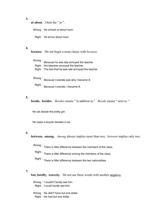 3.
at about. Omit the " at ".
Wrong He arrived at about noon.
Right He arrive about noon.
4.
because. Do not begin a noun clause with because.
Wrong :
Because he was late annoyed the teacher
Right : His lateness annoyed the teacher.
Right : The fact that he was late annoyed the teacher.
Wrong :
Because I overate was why I became ill.
Right :
Because I overate, I became ill.
5.
beside, besides. Besides means " in addition to." Beside means " next to. "
He sat beside the pretty girl.
He owes a bicycle besides a car.
6.
between, among. Among always implies more than two; between implies only two.
Wrong :
There is little difference between the members of the class.
Right :
There is little difference among the members of the class.
Right :
There is little difference between the two nationalities.
7.
but, hardly, scarcely. Do not use these words with another negative.
Wrong : I couldn't hardly see him.
Right : I could hardly see him.
Wrong : He didn't have but one dollar.
Right : He had but one dollar..
 