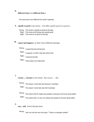 8.
different from ( not different than )
The result was much different from what I expected.
9. equally as good is not correct. Use either equally good or as good as.
Wrong : The movie is equally as good as the play.
Right : The movie and the play are equally good.
Right : The movie is as good as the play.
10.
expect and suppose ( or think ) have different meanings.
Wrong :
I expect that she will be here.
Right :
I suppose ( or think ) that she will be here.
Right :
I expect to be late.
Right :
They expect us to help them.
1.
reason ..... because is not correct. Say reason ..... that
Wrong :
The reason I came late was because I overslept..
Right :
The reason I came late was that I overslept.
Wrong :
The reason that he makes poor grades is because of his poor study habits.
Right :
The reason that ( or why ) he makes poor grades is his poor study habits.
2.
says, said. Said is the past tense.
Wrong :
John ran into the room and says, " There is a stranger outside."
 