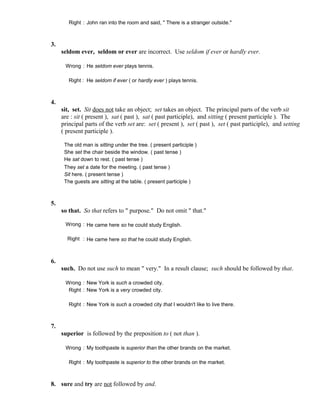 Right : John ran into the room and said, " There is a stranger outside."
3.
seldom ever, seldom or ever are incorrect. Use seldom if ever or hardly ever.
Wrong : He seldom ever plays tennis.
Right : He seldom if ever ( or hardly ever ) plays tennis.
4.
sit, set. Sit does not take an object; set takes an object. The principal parts of the verb sit
are : sit ( present ), sat ( past ), sat ( past participle), and sitting ( present participle ). The
principal parts of the verb set are: set ( present ), set ( past ), set ( past participle), and setting
( present participle ).
The old man is sitting under the tree. ( present participle )
She set the chair beside the window. ( past tense )
He sat down to rest. ( past tense )
They set a date for the meeting. ( past tense )
Sit here. ( present tense )
The guests are sitting at the table. ( present participle )
5.
so that. So that refers to " purpose." Do not omit " that."
Wrong : He came here so he could study English.
Right : He came here so that he could study English.
6.
such. Do not use such to mean " very." In a result clause; such should be followed by that.
Wrong : New York is such a crowded city.
Right : New York is a very crowded city.
Right : New York is such a crowded city that I wouldn't like to live there.
7.
superior is followed by the preposition to ( not than ).
Wrong : My toothpaste is superior than the other brands on the market.
Right : My toothpaste is superior to the other brands on the market.
8. sure and try are not followed by and.
 