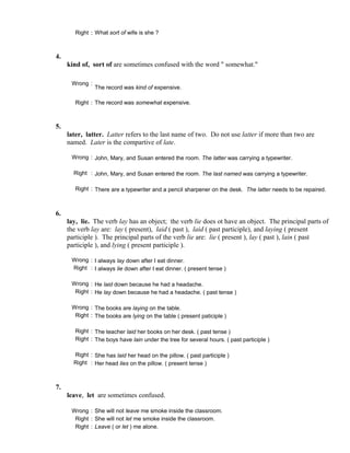 Right : What sort of wife is she ?
4.
kind of, sort of are sometimes confused with the word " somewhat."
Wrong :
The record was kind of expensive.
Right : The record was somewhat expensive.
5.
later, latter. Latter refers to the last name of two. Do not use latter if more than two are
named. Later is the compartive of late.
Wrong : John, Mary, and Susan entered the room. The latter was carrying a typewriter.
Right : John, Mary, and Susan entered the room. The last named was carrying a typewriter.
Right : There are a typewriter and a pencil sharpener on the desk. The latter needs to be repaired.
6.
lay, lie. The verb lay has an object; the verb lie does ot have an object. The principal parts of
the verb lay are: lay ( present), laid ( past ), laid ( past participle), and laying ( present
participle ). The principal parts of the verb lie are: lie ( present ), lay ( past ), lain ( past
participle ), and lying ( present participle ).
Wrong : I always lay down after I eat dinner.
Right : I always lie down after I eat dinner. ( present tense )
Wrong : He laid down because he had a headache.
Right : He lay down because he had a headache. ( past tense )
Wrong : The books are laying on the table.
Right : The books are lying on the table ( present paticiple )
Right : The teacher laid her books on her desk. ( past tense )
Right : The boys have lain under the tree for several hours. ( past participle )
Right : She has laid her head on the pillow. ( past participle )
Right : Her head lies on the pillow. ( present tense )
7.
leave, let are sometimes confused.
Wrong : She will not leave me smoke inside the classroom.
Right : She will not let me smoke inside the classroom.
Right : Leave ( or let ) me alone.
 