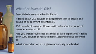Essential oils are made by distillation.
It takes about 256 pounds of peppermint leaf to create one
pound of peppermint essential oil.
150 pounds of lavender flowers will make about a pound of
lavender essential oil.
And you wonder why rose essential oil is so expensive? It takes
over 1000 pounds of roses to make 1 pound of rose essential
oil.
What you end up with is a pharmaceutical grade herbal.
What Are Essential Oils?
 
