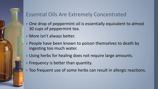 Essential Oils Are Extremely Concentrated
› One drop of peppermint oil is essentially equivalent to almost
30 cups of peppermint tea.
› More isn’t always better.
› People have been known to poison themselves to death by
ingesting too much water.
› Using herbs for healing does not require large amounts.
› Frequency is better than quantity.
› Too frequent use of some herbs can result in allergic reactions.
 