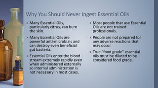 › Many Essential Oils,
particularly citrus, can burn
the skin.
› Many Essential Oils are
powerful anti-microbials and
can destroy even beneficial
gut bacteria.
› Essential Oils enter the blood
stream extremely rapidly even
when administered externally
so internal administration is
not necessary in most cases.
Why You Should Never Ingest Essential Oils
› Most people that use Essential
Oils are not trained
professionals.
› People are not prepared for
any adverse reactions that
may occur.
› True “food grade” essential
oils must be diluted to be
considered food grade.
 