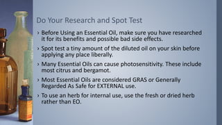 › Before Using an Essential Oil, make sure you have researched
it for its benefits and possible bad side effects.
› Spot test a tiny amount of the diluted oil on your skin before
applying any place liberally.
› Many Essential Oils can cause photosensitivity. These include
most citrus and bergamot.
› Most Essential Oils are considered GRAS or Generally
Regarded As Safe for EXTERNAL use.
› To use an herb for internal use, use the fresh or dried herb
rather than EO.
Do Your Research and Spot Test
 