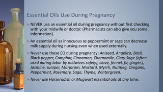 › NEVER use an essential oil during pregnancy without first checking
with your midwife or doctor. (Pharmacists can also give you some
information).
› An essential oil as innocuous as peppermint or sage can decrease
milk supply during nursing even when used externally.
› Never use these EO during pregnancy: Aniseed, Angelica, Basil,
Black pepper, Camphor, Cinnamon, Chamomile, Clary Sage (often
used during labor by midwives safely), clove, fennel, fir, ginger,),
Jasmine, Juniper, Marjoram, Mustard, Myrrh, Nutmeg, Oregano,
Peppermint, Rosemary, Sage, Thyme, Wintergreen.
› Never use Horseradish or Mugwort essential oils at any time.
Essential Oils Use During Pregnancy
 