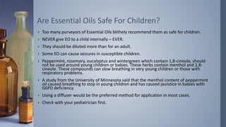 › Too many purveyors of Essential Oils blithely recommend them as safe for children.
› NEVER give EO to a child internally – EVER.
› They should be diluted more than for an adult.
› Some EO can cause seizures in susceptible children.
› Peppermint, rosemary, eucalyptus and wintergreen which contain 1,8-cineole, should
not be used around young children or babies. These herbs contain menthol and 1,8-
cineole. These compounds can slow breathing in very young children or those with
respiratory problems.
› A study from the University of Minnesota said that the menthol content of peppermint
oil caused breathing to stop in young children and has caused jaundice in babies with
G6PD deficiency.
› Using a diffuser would be the preferred method for application in most cases.
› Check with your pediatrician first.
Are Essential Oils Safe For Children?
 