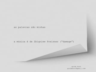 guida burt
guidaburt@gmail.com
as palavras são minhas
a música é de Zbigniew Preisner (“damage”)
 