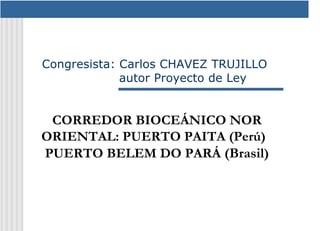 Congresista: Carlos CHAVEZ TRUJILLO
             autor Proyecto de Ley


 CORREDOR BIOCEÁNICO NOR
ORIENTAL: PUERTO PAITA (Perú)–
PUERTO BELEM DO PARÁ (Brasil)
 