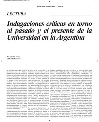 El Corredor Mediterráneo / Página 4
Las memorias practicadas a raíz del
Centenario de la Reforma
Universitaria de 1918 han activado un
conjunto de relecturas en claves polí-
ticas y académicas que no renuncian,
felizmente, a pertenecer al presente.
Sin dudas, el 2018 nos encuentra
habitando una verdadera crisis uni-
versitaria, marco debidamente vin-
culado a las políticas que actualmen-
te rigen en la Argentina y que demar-
can un horizonte de incertidumbre
acerca de las concretas posibilidades
de crecimiento, expansión y revalori-
zación de la educación universitaria
pública y gratuita. Somos conscien-
tes de este tiempo y desde ese ángu-
lo ejercemos el lugar social que nos
toca, reivindicando el derecho a pen-
sar alternativas que disloquen el con-
senso neoliberal que parece haber
llegado para perdurar. En ese senti-
do, nuestras escrituras son parte de
esta lucha permanente.
El presente monográfico está dedica-
do a sumar preguntas, interpretacio-
nes, accesos empíricos y conclusio-
nes abiertas acerca del pasado y el
presente de la Universidad en la
Argentina, procurando nombrar
también el porvenir. Se inicia con el
aporte de Guillermo Korn, una sem-
blanza de la Reforma Universitaria
que recorre los pasos perdidos de
ideas, protagonistas y la potencia
emancipadora de su complejidad his-
tórica. Allí, Korn indaga acerca de lo
que queda de las historias, de las
imágenes que ofrece la Reforma
Universitaria, su legado, y procura
un balance del acontecimiento. Para
ello el autor considera necesario
“rasguñar la superficie del aconteci-
miento y quitarle la pátina que, en
superficie, recubre el término con
que lo designa”. Finalmente, resalta
la manera en que, con su invectiva,
para la Reforma Universitaria de
1918, lo universitario no quedaba en
absoluto fuera del conjunto social.
Por su parte, Griselda Pécora y
Eduardo Escudero buscan contex-
tualizar, documentar y resaltar el
potencial de concreciones y proyec-
ciones de la política educativa del
peronismo clásico. En tal dirección,
el trabajo que presentan se refiere a
la Universidad que fue posible: gra-
tuidad y democratización social.
Para ello, precisan el modo particular
de politizar educacionalmente la uni-
versidad clásica argentina por parte
del peronismo y se explayan acerca
de la concreción de la Universidad
Obrera Nacional (UON), hecho que
consideran, contrajo y definió la
explícita novedad de la vinculación
entre la educación superior y el
modelo económico industrializador
planteado en el decenio peronista.
Sigue el presente monográfico con
un trabajo que nos restituye la mira-
da microscópica, por tanto densa, de
la historia local. Omar Isaguirre se
dedica con solvencia empírica a ir al
rescate de los olvidados jóvenes de
Río Cuarto que se envolvieron en el
torbellino reformista, esos “honora-
bles insurrectos a distancia una vez
precipitados los acontecimientos”
en Córdoba. El autor minuciosamen-
te reconstruye lo protagonizado en
Río Cuarto por su élite estudiosa,
espontánea y convencida, ante la
urgencia de “cortar el cordón que la
ligaba a formas y métodos abúlicos,
privilegiados y retrógrados”. Este
artículo suma un valioso aporte, ade-
más, al ofrecer las coordenadas bio-
gráficas de quienes desde Río Cuarto
compusieron el cuadro de los acon-
tecimientos, imaginariamente liga-
dos a la potencia del movimiento.
Seguidamente y más vinculado al
pensamiento concretamente refor-
mista concebido desde Córdoba
Capital al mundo, el artículo de
Mariano Yedro indaga acerca de la
noción de juventud que Deodoro
Roca fue semantizando desde 1915 a
1936. Procura explorar de qué mane-
ra el intelectual cordobés pensaba a
la juventud de América en el marco
de lo que era la crisis de la cultura
occidental y de la Primera Guerra
Mundial, en tanto actor crucial que
protagonizaría el relevo moral de
Europa y la creación de nuevos valo-
res, en lazo con las mayorías popula-
res para una reforma social. Según
indica el autor, esta postura de Roca
fue acompañada de una acentuada
oposición y rechazo al movimiento
Por Griselda Pécora
y Eduardo Escudero
Indagaciones críticas en torno
al pasado y el presente de la
Universidad en laArgentina
LECTURA
CORREDOR_865_CORREDOR 8- 5/8/2019 12:20 Página 4
 