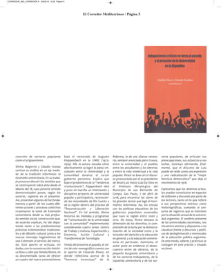 El Corredor Mediterráneo / Página 5
concreto de sectores populares
como el yrigoyenismo.
Silvina Baigorria y Claudio Acosta
centran su análisis en un eje medu-
lar de la tradición reformista: la
Extensión universitaria. En su traba-
jo procuran discutir los sentidos que
se construyeron sobre ésta desde el
ideario del 18, cuyo potente sentido
democratizador posee, según los
autores, vigencia en el presente.
Así, presentan algunos de los funda-
mentos a partir de los cuales dife-
rentes actores y procesos colectivos
re-pensaron la tarea de Extensión
universitaria desde su más profun-
do sentido social; construcción que,
de acuerdo explican, ha ido dispu-
tando tanto a las predominantes
prácticas extensionistas tradiciona-
les y de difusión cultural como a los
nuevos montajes hegemónicos de
una Extensión al servicio del merca-
do. Este aporte se articula, sin
dudas, con la reconstrucción históri-
ca lleva a cabo por Amalia Moine, en
su documentada tarea de ofrecer
un cuadro del nuevo extensionismo
bajo el rectorado de Augusto
Klappenbach en la UNRC (1973-
1974). Allí, la autora estudia cómo
efectivamente se logró la plena vin-
culación entre la Universidad y la
comunidad durante el tercer
gobierno peronista. Explica que
bajo el predominio de la “tendencia
revolucionaria”, Klappenbach ideó
y puso en marcha un interesante y
disruptivo proyecto de universidad
popular y participativa, reconocien-
do las necesidades de Río Cuarto y
de la región dentro del proceso de
“Reconstrucción y Liberación
Nacional”. En tal sentido, Moine
historiza las medidas y programas
de “comunicación de la universidad
con la comunidad” implementados
considerando cuatro áreas: Centro
de Trabajo y Cultura, Capacitación y
Docencia, Acción Cultural y
Transferencia de Tecnología.
Yendo del presente al pasado, el cie-
rre de este monográfico cuenta con
el aporte de Eduardo Rinesi, en
donde reflexiona acerca de la
“herencia inconclusa” de la
Reforma, la de una alianza necesa-
ria, siempre anunciada pero trunca,
entre la universidad y el pueblo;
entre los estudiantes y los obreros;
y entre la vida intelectual y la vida
popular. Rinesi se basa en el discur-
so pronunciado por el ex presidente
de Brasil Luiz Inacio Lula Da Silva en
el Sindicato Metalúrgico del
Municipio de sao Bernardo do
Campo, Sao Paulo, 7 de abril de
2018, para encontrar las claves de
los grandes textos que legó el movi-
miento reformista. Así, los vincula
con las políticas educativas de los
gobiernos populistas avanzados
que tuvo la región entre 2000 y
2015. De éstas, Rinesi destaca la
dimensión de los derechos, la com-
prensión de la lucha por la democra-
tización de la sociedad como y la
inclusión del derecho a la educación
en general, y a la educación universi-
taria en particular. Asimismo, el
autor pone en evidencia el desen-
cuentro entre de obreros, de la
pequeña burguesía universitaria y
de los sectores trabajadores, de la
izquierda universitaria y de los sec-
tores populares, de articular sus
preocupaciones, sus esfuerzos y sus
luchas. Concluye afirmando, final-
mente, que el discurso de Lula
puede ser leído como una expresión
y una radicalización de la “mejor
herencia democrática” que deja el
movimiento de 1918.
Esperamos que los distintos artícu-
los puedan constituirse en espacios
de reflexión y discusión por parte de
los lectores, tanto en lo que refiere
a sus perspectivas teóricas como
historiográficas, sumando al con-
junto de registros que se interesan
por la situación actual de la universi-
dad argentina. El sombrío presente
de las universidades nacionales, nos
encuentra atentos y dispuestos a no
claudicar frente a discursos y políti-
cas de deslegitimación y menoscabo
de la educación pública argentina.
De este modo, saberes y prácticas se
conjugan en este preciso y situado
accionar.
CORREDOR_865_CORREDOR 8- 5/8/2019 12:20 Página 5
 