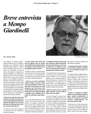 Tras publicar su primera novela -
¿Quién prohibió el circo?- prohibida y
quemada por la Dictadura, Mempo
Giardinelli debió exiliarse a México,
donde desarrolló gran parte de su
obra, hoy reconocida en todo el
mundo. De regreso a Argentina en
1984, Giardinelli tuvo una activa parti-
cipación en favor de la restauración
democrática sin que esto le restara
tiempo a sus actividades culturales y
literarias. La revista Puro cuento, inspi-
rada en la mexicana El cuento, creada
por Edmundo Valadés, donde él había
colaborado, significó uno de sus apor-
tes más importantes al conocimiento
y la difusión de los creadores argenti-
nos del interior y al mismo tiempo uno
de los factores que cimentaron la
amistad entre Filloy y Giardinelli.
-VuelveunavezmásRíoCuartotrasla
estela de Juan Filloy, uno de los auto-
resmássobresalientesdelaliteratura
argentina del siglo XX y lo hace para
presentarenlaferiaquellevasunom-
bre un documental sobre él…
- Es cierto, y es como que se alinearon
los planetas para una celebración
emotiva y necesaria.
- En cierto modo, entre usted y don
Juan hay algunas cosas en común,
comoelhechodequeambosprefirie-
ron trabajar en ese territorio que los
metropolitanos llaman interior…
- También es cierto, y no descarto que
el ejemplo de Don Juan haya influído
en mí, aunque no conscientemente.
No obstante, lo que importa siempre
es la obra, no dónde se produce.
- Usted era un escritor veinteañero
cuando escribió su primera novela,
“¿Por qué prohibieron el circo?”, que
había sido reconocida por un jurado
compuesto por Roa Bastos, Julio
Cortázar,RodolfoWalshyJuanCarlos
Onetti, pero la que acabó perseguida
y quemada por la Dictadura fue la
novela ¿la consideraba usted subver-
siva?
- No, yo sólo había escrito una novela.
Es decir una historia ficcional que,
tuviera o no anclajes en personas o
hechos reales, para mí siempre y ante
todo fue y es, y seguirá siendo, una fic-
ción. O sea, literatura. Que es un terri-
torio en el que no importan tanto, o
no deberían importar, los adjetivos.
- En aquellos momentos ¿sentía usted
que la literatura debía comprometi-
da, como quería Sartre, o, como que-
ría Lévinas en “La realidad y su som-
bra”, una exploración que revelara la
realidad que las sombras ocultan?
-Nopuedoafirmarlonidesmentirlo,ni
es un tema que me desvele. Mi com-
promiso estético es y fue siempre
absoluto con la creación literaria en
tanto eso: literatura. La idea del "arte
comprometido" me parece hoy un
tanto arcaica, como desdibujada por
los años y por muchas obras de cues-
tionable o dudoso valor artístico.
- Siendo tan joven como era cuando
debió marcharse del país ¿sintió el
exilio como un no lugar?
-Comoun"nolugar",no,jamás.Elexi-
lio fue para mí un lugar concreto, y fue
una etapa en el compromiso y el amor
a mi país. Y también fue un aprendiza-
je de amor a México, país generoso,
de extraordinaria y sorprendente cul-
tura, y con tanta gente solidaria.
Jamás dudé que regresaría en cuanto
fuese posible y por eso para mí el des-
garro fue doble: primero por tener
que marchar al exilio; y después por
dejar México al regresar.
- La experiencia del destierro ¿influyó,
y no me refiero al paisaje o al ambien-
te de sus creaciones, en algo en su
escritura?
-Sinningunaduda.Elmagisteriolitera-
rio mexicano fue decisivo para mí.
Haber trabajado varios años en la
revista El cuento, junto a Edmundo
Valadés y Juan Rulfo, fue determinan-
te. Igual que la amistad generosa que
me dispensaron Elena Poniatowska,
Augusto Monterroso, Marco Antonio
Camposytantaspersonalidadeslitera-
rias más.
- Durante su residencia en México
publicóunensayodedicadoalgénero
negro ¿puede considerárselo, al
menos en las obras de los grandes
maestros estadounidenses, una
forma de literatura social?
- Pienso que sí, y no sólo en ese ensa-
yo, que hoy es básico para la iniciación
y comprensión del género negro. De
hecho mis cuatro o cinco novelas poli-
ciales, y varios de mis cuentos negros,
El Corredor Mediterráneo / Página 2
Breve entrevista
a Mempo
Giardinelli
Por Antonio Tello Fotografías: Soraya Clop
 