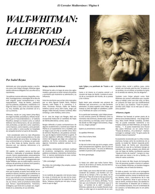 El Corredor Mediterráneo / Página 6
WALT-WHITMAN:
LALIBERTAD
HECHAPOESÍA
Por Isabel Rezmo
Admirado por otros grandes poetas y escrito-
res como León Felipe o Borges, Whitman sigue
siendo referencia obligada a los 200 años de su
nacimiento.
Se publican nuevas ediciones, biografías, estu-
dios, investigaciones y antologías de la obra de
este singular poeta norteamericano y muy
especialmente Hojas de Hierba , poemario
que fue puliendo, ampliando y reeditando a lo
largo de toda su vida, como una obra expansi-
va, viva, mutable, que iba creciendo con él y
con su entorno.
Whitman, nacido en Long Island (1819-1892),
de origen humilde, autodidacta, influido inicial-
mente por el Trascendentalismo y el realismo
filosófico; siempre se mostró como un radical
defensor de la Democracia y de sus principios
más profundos, ya ejerciera como carpintero,
como impresor, como maestro, como periodis-
ta, como editor o como auxiliar en hospitales
de campaña durante la Guerra de Secesión.
Está considerado entre los más influyentes
escritores del canon estadounidense y ha sido
llamado el padre del verso libre. Su trabajo fue
muy controvertido en su tiempo, en particular
por su libro Hojas de hierba, descrito como
obsceno por sus abiertas referencias a la
homosexualidad.
!Oh capitán, mi capitán!, versos escritos por
Whitman y dedicados al presidente Abrahan
Lincoln, fueron popularizados universalmente
gracias a El club de los poetas muertos, pelícu-
la dirigida por Peter Weir y protagonizada por
Robin Williams, que sin duda inspiró y acercó a
millones de personas al universo de la poesía y
a la figura del venerable barbudo.
Leyendo a Walt Whitman (1819-1892) pensa-
mos que la poesía, el poeta nace salvaje, es un
producto natural, silvestre, que se alimenta, se
abona con la propia realidad sin contaminar o
en su caso inmune a la nociva enfermedad del
artificio, de lo sofisticado. Entendiendo la poe-
sía, sus versos, como un producto inmaculado
que florece espontáneamente. Panteísta,
endógena, que brota de su propio ser, engen-
drada en su anatomía, en sus entrañas.
Borges, traductor de Whitman
Whitman ha sido a lo largo de estos dos siglos
modelo y guía para un buen número de poetas
y escritores que mostraron su admiración y su
influencia.
Entre los escritores que se han visto marcados
por su obra figuran Rubén Darío, Wallace
Stevens, León Felipe, D. H. Lawrence, T. S.
Eliot, Fernando Pessoa, Pablo de Rokha,
Federico García Lorca, Hart Crane, Jorge Luis
Borges, Pablo Neruda, Ernesto Cardenal, Allen
Ginsberg o John Ashbery, entre otros.
En el caso de Jorge Luis Borges, dejó una
excepcional traducción al castellano de Hojas
de Hierba (Barcelona, Lumen, 1972).
Borges defendía al poeta norteamericano de
algunos academicistas y sostenía que Hojas de
Hierba es un experimento vivo y mudable, que
se niega a que se le fije un sentido único, lleno
de términos filosóficos y de palabras extranje-
ras, que de alguna manera ilustran su genio. El
escritor argentino calificaba a Whitman como
místico del lenguaje que elige con cuidado las
palabras, de forma consciente, aunque en
algunos momentos pudieran parecer incon-
gruentes.
Sus poemas ciertamente contienen multitud
de arcaísmos, neologismos, americanismos,
palabras extranjeras y elementos heteróclitos.
Pero si leemos atentamente el autor nortea-
mericano poco le importaba:
“¿Me contradigo?
Muy bien, me contradigo. (Soy amplio, conten-
go multitudes)”
…
Ya no recibirás de segunda o de tercera mano
las cosas, ni mirarás por los ojos de los muer-
tos, ni te alimentarás por los espectros de los
libros. Tampoco mirarás por mis ojos, ni acep-
tarás lo que te digo”.
León Felipe y su paráfrasis de “Canto a mí
mismo”
Canto a mí mismo es el poema central y el
corazón de Hojas de Hierba. Contiene la esen-
cia de su concepción del mundo, de su poesía
y de sí mismo.
Nada mejor para entender ese universo de
Whitman que acercarnos a su más ferviente
admirador, el poeta español León Felipe, que
tradujo su obra del inglés al castellano y publi-
có su Paráfrasis de Canto a mí mismo.
En su particular homenaje, León Felipe presen-
ta este extenso poema de Whitman como su
momento más luminoso, donde están conteni-
dos su doctrina y su mensaje, como “una sinfo-
nía donde no falta ningún instrumento, ningu-
na voz, ningún paisaje”:
Quiero yo presentaros a este poeta
Se apellida Whitman
Pero Dios le llama Walt.
No tiene familia.
Es hijo de la tierra más que de la sangre, como
todo norteamericano legítimo. Que en esto se
diferencia del europeo. Y en esto se diferencia
también el pionero del conquistador.
No tiene genealogía.
…
Le basta con saber que todos fueron hijos,
como él, de la tierra y el viento, de esta tierra y
de este viento de América.
León Felipe, que nunca dejó de lado su propia
condición de exiliado y de hombre con con-
ciencia de su tiempo y fiel a sus ideas, vio en
Whitman al “hijo de la tierra más que de la san-
gre”, al “viejo camarada de Long Island”. En
cuanto al Canto a mí mismo, afirmaba, “no es
más que una invitación al heroísmo que se le
hace al hombre de la calle”. Consideró a
Whitman, además de un modelo literario inspi-
rador, su alter ego en la asunción de un com-
promiso ético, social y político, pues, como
señaló Luis Cernuda, para los dos “el poeta es
un profeta y no un artista, un profeta no tanto
en el sentido de vidente, sino de dirigente”.
También León Felipe adoptó como Walt
Whitman esa actitud unificadora que conside-
raba su trabajo como una sola cosa, un libro,
un conjunto de hojas que van modificándose
con la vida y sus avatares: “Toda mi poesía -
escribía León Felipe- no es más que un solo y
único poema”.
Influencia y legado
Whitman fue llamado el primer poeta de la
democracia estadounidense. Una amiga britá-
nica, Mary Smith Whitall Costelloe, escribió:
“No se puede entender realmente a los
Estados Unidos sin Walt Whitman, sin Hojas de
hierba... ". El poeta modernista Ezra Pound
dijo sobre Whitman -no sin cierto fervor-
“Poesía de América... Él es América”. Andrew
Carnegie lo catalogó como “el gran poeta de
América hasta el momento”
Escasamente reconocido por la crítica nortea-
mericana, Europa canta las excelencias de su
poesía. La ciudad de Boston responde prohi-
biendo Hojas de hierba por obscenidad.
Encerrado en casa de su hermano George en
Camden, New Jersey, prepara una última edi-
ción de Hojas de hierba, escribiendo poemas
“desde el lecho de muerte”. Compra un mau-
soleo para sus restos y los de su familia, y lo
visita en varias ocasiones.
El 26 de marzo de 1892 muere de bronquitis.
Tres mil personas acuden a honrar el cadáver.
Ya no es Walter Whitman, un hombre inseguro
e inestable, sino el Poeta de América.
En toda su poesía nos invita a ser protagonis-
tas de nuestra vida, no solo a ser espectadores
si no también actores, tomar la rienda de nues-
tro destino, mirar y asombrarnos de lo más
ínfimo en apariencia. Amar lo que se hace, lo
que se siente ,rechaza la fama y las satisfaccio-
nes consumistas; la obsesión por el dinero y
sus comedias humanas. Vive en la intimidad de
los cuerpos y la Naturaleza para no ser póstu-
mo en vida.
 