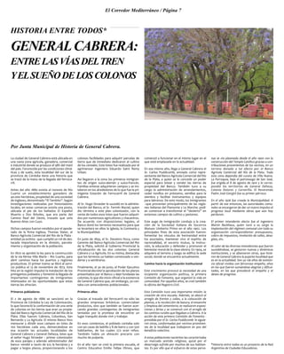 El Corredor Mediterráneo / Página 7
GENERALCABRERA:
ENTRELASVÍASDELTREN
YELSUEÑODELOSCOLONOS
Por Junta Municipal de Historia de General Cabrera.
La ciudad de General Cabrera está ubicada en
una vasta zona agrícola, ganadera, comercial
e industrial donde se produce el 98% del maní
del país. Favorecida por las condiciones climá-
ticas y de suelo, esta localidad del sur de la
provincia de Córdoba tiene una historia que
se trazó de la mano de la llegada del ferroca-
rril.
Antes del año 1880 existía al noreste de Río
Cuarto un establecimiento ganadero de
40.000 hectáreas, propiedad de una sociedad
de ingleses, denominado “El Tambito”. Según
investigaciones realizadas por historiadores
locales, en estas comarcas existía una posta,
ubicada al pie de los bañados El Español
Muerto y Dos Árboles, que era parte del
Camino Real del Oeste, trazado que unía
Buenos Aires con Cuyo.
Dichos campos fueron vendidos por el apode-
rado de la firma inglesa, Thomas Slater, al
Banco Agrícola Comercial del Río de la Plata -
entidad ya extinta - que cumplió un rol de des-
tacada importancia en la división, parcela-
miento y organización de la población.
En 1870 se aprobó la ley para la construcción
de la vía férrea Villa María – Río Cuarto, para
abrir caminos hacia los puertos y regiones
productivas. El primer tramo se libró al servi-
cio público el 13 de noviembre de 1873. Este
hito en la región impulsó la instalación de los
primigenios poblados y fomentó la llegada de
importantes contingentes de inmigrantes
interesados en las oportunidades que estas
tierras les ofrecían.
Primeros pobladores
El 2 de agosto de 1886 se sancionó en la
Provincia de Córdoba la Ley de Colonización,
lo que favoreció la conformación de una serie
de colonias en las tierras que eran ya propie-
dad del Banco Agrícola Comercial del Río de la
Plata. Ellas fueron: Cabrera, Columbus, San
Bernardo y La Agrícola. El mismo Banco hizo
mensurar y dividir esos campos en lotes de
100 hectáreas cada uno, demarcándose en
esa ocasión las actuales localidades de
General Cabrera y General Deheza, lotes que
el señor Hugo Stroeder – primer colonizador
de esos parajes y además administrador del
banco- vendió a razón de $25 la hectárea y a
pagar a largos plazos, proporcionando a los
colonos facilidades para adquirir parcelas de
tierra que de inmediato dedicaron al cultivo
de los cereales. Este loteo fue realizado por el
agrimensor ingeniero Eduardo Saint Remy
Urban.
Así llegaron a la zona los primeros inmigran-
tes de origen suizo-alemán y suizo-francés.
Familias enteras adquirieron campos y se ins-
talaron en los alrededores de lo que fue la pri-
migenia Estación de Ferrocarril de General
Cabrera.
Al Sr. Hugo Stroeder le sucedió en la adminis-
tración del Banco, el Sr. Fermín Maciel, quien
dio término a este plan colonizador, con la
venta de todos esos lotes que fueron adquiri-
dos por numerosos agricultores y chacareros.
De acuerdo con disposiciones legales, el
Banco donó los terrenos necesarios para que
se levantara en ellos la Iglesia, la Comisaría y
la Municipalidad.
En junio de 1893, el Sr. Deodoro Roca, como
Gerente del Banco Agrícola Comercial del Río
de la Plata, solicitó al Gobierno Provincial la
oficialización de las dos colonias: General
Cabrera y La Agrícola. En su misiva, destacaba
que los terrenos ya habían comenzado a ven-
derse y a sembrarse.
Finalmente, el 30 de junio, el Poder Ejecutivo
Provincial decretó la aprobación de los planos
presentados por el Banco y dejó fundadas las
colonias, lo que dio inicio oficial a la existencia
de General Cabrera que, sin embargo, ya con-
taba con antecedentes poblacionales.
Primeros años
Gracias al trazado del ferrocarril no sólo las
grandes empresas británicas comerciaban
productos, sino que también se fueron acer-
cando grandes contingentes de inmigrantes
tentados por la promesa de encontrar un
lugar tranquilo donde vivir y trabajar.
En esos comienzos, el poblado contaba solo
con 40 casas de ladrillo y 8 de barro y con 500
habitantes, de los cuales 272 eran niños.
También había un almacén precario con
mucho de pulpería.
En el año 1901 se creó la primera escuela, el
Centro Educativo Emilio Felipe Olmos, que
comenzó a funcionar en el mismo lugar en el
que está emplazada en la actualidad.
En ese mismo año, llega a General Cabrera el
Sr. Carlos Puddicomb, enviado como repre-
sentante del Banco Agrícola Comercial del Río
de la Plata, a quien se le concede un poder
especial para lotear y vender las tierras de
propiedad del Banco. También tuvo a su
cargo la administración de arrendamientos,
ceder novillos en préstamo, semillas para la
siembra y facilitar instrumentos y equipos
para labranza. De este modo, los inmigrantes
–que provenían principalmente de las regio-
nes italianas del Piamonte y Le Marche- podí-
an comenzar a transformar el “desierto” en
extensos campos de cultivo y pastoreo.
Este auge de inmigración condujo a la crea-
ción de la Sociedad Italiana de Socorros
Mutuos Umberto Primo en el año 1902. Los
principales fines de esta asociación fueron:
fomentar los vínculos de hermandad entre
los asociados, mantener vivo el espíritu de
nacionalidad, el socorro mutuo, la instruc-
ción, la educación y defender y promover el
bienestar moral de la clase obrera. En 1904, se
adquiere el terreno y luego se edifica la sede
social, donde se encuentra actualmente.
Camino hacia la organización institucional
Este crecimiento provocó la necesidad de una
incipiente organización política, la primera
Comisión de Fomento, que organizó la vida en
comunidad. Por aquellos años, se creó también
la oficina del Registro Civil.
Esta Comisión tuvo una importante misión: la
creación de otra escuela. Además, se abocó al
arreglo de frentes y calles, a la colocación de
plantas, a la recolección de basura, el ensanche
y limpieza del cementerio; se realizaron exposi-
ciones y ferias y se comenzó con el arreglo de
los caminos rurales que llegaban a Cabrera. A la
acción de esta primera Comisión de Fomento -
presidida por el Sr. Carlos Puddicomb- le siguie-
ron otras, conformadas por vecinos prominen-
tes de la localidad que trabajaron en pos del
beneficio colectivo.
A estas poblaciones nacientes las caracterizaba
un marcado sentido religioso, quizá por el
desarraigo sufrido por muchos de sus habitan-
tes. Es por ello que el esfuerzo de estas perso-
nas se vio plasmado desde el año 1900 con la
construcción del Templo Católico gracias a con-
tribuciones provenientes de los vecinos, en un
terreno donado a tal efecto por el Banco
Agrícola Comercial del Río de la Plata. Toda
esta zona dependía del curato de Villa Nueva.
La Parroquia, bajo el patronazgo de San José,
fue erigida el 8 de agosto de 1910 y le corres-
pondió los territorios de General Deheza,
Colonia Dolores y Carnerillo. El Reverendo
Padre José Giorgini fue su primer párroco.
En el año 1926 fue creada la Municipalidad. A
partir de ese entonces, las autoridades comu-
nales se encargaron de dar un nuevo impulso al
progreso local mediante obras que aún hoy
perduran.
El primer intendente electo fue el ingeniero
Martín Backhaus, quien tuvo a su cargo la
implantación del régimen comunal con toda su
organización correspondiente: presupuesto,
cobro de impuestos, nivelación de calles, desa-
gües, etc.
Al calor de las diversas intendencias que fueron
sucediéndose, se gestaron nuevas y dinámicas
instituciones, y se afianzaron otras, que hicie-
ron de General Cabrera la pujante localidad que
es en la actualidad. Son ya 126 años de existen-
cia oficial vividos con fervoroso empeño, años
en los que fueron sumándose alegrías y dificul-
tades, en los que prevaleció el empeño y el
deseo de progreso.
*Historia entre todos es un proyecto de la Red
Argentina de Ciudades Educadoras.
HISTORIA ENTRE TODOS*
 