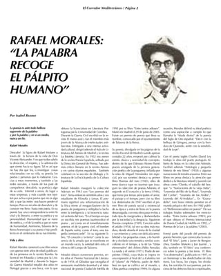 El Corredor Mediterráneo / Página 2
RAFAEL MORALES:
“LA PALABRA
RECOGE
EL PÁLPITO
HUMANO”
Por Isabel Rezmo
La poesía es ante todo belleza
sugerente de la palabra
y por la palabra y en sí un medio,
nunca un fin.
Rafael Morales
Descubrí la figura de Rafael Molares a
través de la lectura de la vida de Don
Vicente Aleixandre.Y es que todos sabéis
la devoción, el respeto, y la admiración
que siento hacia su figura. Tal es así que
no hay día que lea, o investigue cosas
relacionadas con su vida, su poesía; los
poetas y personas que lo rodearon. Gra-
cias a estos momentos, y también a las
redes sociales, a través de los post de
compañeros descubría su poesía y algo
de su vida. Internet a veces, da lugar a
estas sorpresas, y más cuando nos repi-
ten por activa o por pasiva que no es algo
útil, y que las redes nos hacen perder el
tiempo. Pero en mi afán de descubrir y de
conocer me llevo hasta este poeta. En su
poesía hay una correspondencia entre lo
vital y lo literario, o entre su poética y su
personalidad. Humanidad que se nutre
de estética, y el de la estética que se nutre
de humanidad. Asimismo, Talavera de la
Reina homenajeó a su poeta e hijo predi-
lecto en el centenario de su nacimiento.
Vida y obra
Rafael Morales comenzó a escribir versos
con apenas siete años de edad, publican-
do los primeros en la revista Rumbo. Se
licenció en Filosofía y Letras por la Uni-
versidad de Madrid y durante la Segun-
da Guerra Mundial estudió dos años en
Portugal gracias a una beca, con la que
obtuvo la licenciatura en Literatura Por-
tuguesa por la Universidad de Coimbra.
Durante la Guerra Civil escribió en la re-
vista El mono azul y fue el miembro más
joven de la Alianza de intelectuales anti-
fascistas. Entregado a una intensa activi-
dad cultural, dirigió además elAula de Li-
teratura del Ateneo de Madrid y la revista
La Estafeta Literaria. En 1952 era asesor
de la revista Poesía Española, editada por
la Dirección General de Prensa. Fue ade-
más crítico literario en la revista Ateneo
y en varios diarios españoles. También
colaboró en la sección de filología y li-
teratura de la Enciclopedia de la Cultura
Española.
Rafael Morales inauguró la colección
Adonais en 1943 con “Los poemas del
toro”.Tenía entonces veintitrés años y era
estudiante de Filosofía y Letras. El poe-
mario significó una rehumanización de
la lírica frente al neogarcilasismo de la
poesía de postguerra y reflejaba la lucha
entre la inteligencia y la inocencia natu-
ral violenta del toro. “En el tiempo en que
yo escribía mis poemas taurinos-dice el
poeta- , así como en el inmediatamente
anterior, el de la guerra civil, el hombre
de España sufría, como el toro, una tra-
gedia inmisericorde”. En su siguiente li-
bro, “El corazón y la tierra” canta la au-
sencia de la amada que se manifiesta en
un mundo vacío, la soledad del cielo, el
silencio del campo de Talavera.
Morales obtuvo numerosos premios, en-
tre ellos el Premio Nacional de Literatu-
ra de 1954, el Gibraltar que otorgaba el
semanario madrileño Juventud y el inter-
nacional de poesía Ciudad de Melilla de
1993 por su libro “Entre tantos adioses”.
Murió en Madrid el 29 de junio de 2005.
Existe un premio de poesía que lleva su
nombre, convocado por el ayuntamiento
de Talavera de la Reina.
Su poesía, divulgada en las páginas de la
revista Escorial de Madrid cuando apenas
contaba 22 años, empezó por cultivar la
estrofa clásica y serenidad de concepto,
dentro de lo que Dámaso Alonso llamó
poesía arraigada de la primera genera-
ción poética de la posguerra; influida por
la obra de Miguel Hernández (en espe-
cial, por sus sonetos) destaca su primer
libro Poemas del toro (1943), obra de
tema táurico (que no taurino) que inau-
guró la colección de poesía Adonáis; el
segundo es El corazón y la tierra (1946),
que toma por temas principales el amor,
el paisaje y el tiempo; pero con su libro
Los desterrados de 1947 escribió el pri-
mer libro de poesía social y existencial
de su época y entra de lleno en la poesía
desarraigada; con esta obra pasa revista a
todo tipo de marginados y desheredados
por la sociedad y la desgracia. Siguieron
Poesías completas (1949), Canción sobre
el asfalto (1954), tal vez su obra más ma-
dura, donde aborda el tema de la ciudad
y sus miserias y canta con delicada sensi-
bilidad a las pequeñas cosas, a lo humil-
de y olvidado (una temática similar, coin-
cidente en el tiempo, a la de las “Odas
elementales” del chileno Pablo Neruda);
La rueda y el viento (1971), Prado de ser-
pientes (1982), cuyo título se inspira en
una expresión al final de La Celestina (en
el “planto” de Pleberio, padre de Meli-
bea) en que se califica así al mundo, y
Obra poética completa (1999). En alguna
ocasión, Morales definió su ideal poético
como una aspiración a cumplir lo que
llamaba la “tríada divina” de la poesía
del Siglo de Oro español: “Decir con la
belleza de Góngora, pensar con la hon-
dura de Quevedo, sentir con la sensibili-
dad de Lope”.
Con el poeta inglés Charles David Ley
tradujo la obra del poeta portugués Al-
berto de Serpa en la colección Adonáis.
Escribió además “Antología y pequeña
historia de mis libros” (1958) y algunas
narraciones de temática taurina. Entre sus
libros en prosa destaca la atención que
dedicó a la literatura infantil y juvenil con
obras como “Dardo, el caballo del bos-
que “o “Narraciones de la vieja India”,
“Leyendas del Río de la Plata”, “Leyenda
del Caribe”, “Leyenda de los Andes”,”
Leyenda del Al-Andalus”... En “Grana-
deño”, toro bravo intenta penetrar en el
mundo psíquico del toro. En 1982 publi-
có “Reflexiones sobre mi poesía”. De sus
trabajos finales sobresalen los mencio-
nados “Entre tantos adioses (1993), por
el que obtuvo el Premio Internacional
de Poesía Ciudad de Melilla en 1992, y”
Poemas de la luz y la palabra “(2003).
Formó parte del jurado del premio de
poesía Nervión, que convocaba la socie-
dad “El Sitio”, junto a Javier de Bengoe-
chea, Eusebio Abásolo y Jon Juaristi , y
dio, también en “El Sitio” una conferen-
cia sobre la poesía y los toros. El libro
“Los desterrados”, publicado en 1947, es
un homenaje a los desdichados de ésta
tierra. Los locos, los ciegos, los olvida-
dos, los suicidas.En sus poemas, por en-
cima de los defectos físicos o espirituales,
 