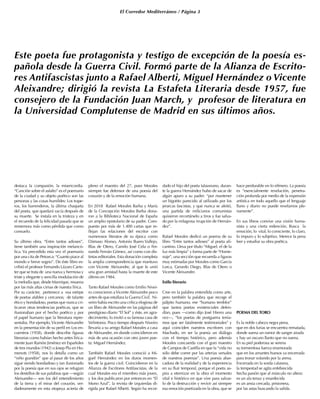 El Corredor Mediterráneo / Página 3
destaca la compasión, la misericordia.
“Canción sobre el asfalto” es el poemario
de la ciudad y su objeto poético son las
personas y las cosas humildes: Los trape-
ros, los barrenderos, la última chaqueta
del poeta, que quedará vacía después de
su muerte. Se instala en la tristeza y en
el recuerdo de la felicidad pasada que se
rememora más como pérdida que como
consuelo.
Su último obra, “Entre tantos adioses”,
tiene también una inspiración melancó-
lica. Va precedido esta vez el poemario
por una cita de Petrarca: “Cuanto piace al
mondo e breve sogno”. De éste libro es-
cribió el profesor Fernando Lázaro Carre-
ter que se trata de una nueva y hermosa y
triste y elegante y sencilla modulación de
la melodía que, desde Manrique, resuena
por las más altas cimas de nuestra lírica.
Por su carácter, pertenece a esa estirpe
de poetas afables y cercanos; de talante
ético y bondadoso, poetas que nunca cri-
ticaron otras tendencias poéticas, que se
ilusionaban por el hecho poético y por
el papel humano que la literatura repre-
sentaba. Por ejemplo,Vicente Aleixandre
en la presentación de su perfil en Los en-
cuentros (1958), donde describe figuras
literarias como habían hecho antes lírica-
mente Juan Ramón Jiménez en Españoles
de tres mundos (1942) o Josep Pla en Ho-
menots (1958), nos lo detalla como un
“niño grandón” que al pasar de los años
sigue siendo bondadoso y tan ilusionado
por la poesía que en sus ojos se refugian
los destellos de sus palabras que —según
Aleixandre— son los del entendimiento
de la tierra y el mirar del corazón, ver-
daderamente en esta etopeya acierta de
pleno el maestro del 27, pues Morales
siempre fue defensor de una poesía del
corazón y de la emoción humana.
En 2018 Rafael Morales Barba y María
de la Concepción Morales Barba dona-
ron a la Biblioteca Nacional de España
un amplio epistolario de su padre. Com-
puesto por más de 1.400 cartas que re-
flejan las relaciones del escritor con
numerosos literatos de su época como
Dámaso Alonso, Antonio Buero Vallejo,
Blas de Otero, Camilo José Cela o Fer-
nando Fernán Gómez, así como con dis-
tintas editoriales. Esta donación completa
la amplia correspondencia que mantuvo
con Vicente Aleixandre, al que le unió
una gran amistad hasta la muerte de este
último en 1984.
Tanto Rafael Morales como Emilio Nivei-
ro conocieron aVicente Aleixandre poco
antes de que estallara la Guerra Civil. Ni-
veiro había escrito una crítica elogiosa de
un libro de Aleixandre en las páginas del
prestigioso diario “El Sol” y éste, en agra-
decimiento, lo invitó a su famosa casa de
Velintonia. Poco tiempo después Niveiro
llevaría a su amigo Rafael Morales a casa
de Aleixandre, en donde coincidieron en
más de una ocasión con otro joven poe-
ta: Miguel Hernández.
También Rafael Morales conoció a Mi-
guel Hernández en los duros momen-
tos de la guerra civil. Coincidieron en la
Alianza de Escritores Antifascistas, de la
cual Morales era el miembro más joven,
y los dos publicaron por entonces en “El
Mono Azul”, la revista de izquierdas di-
rigida por Rafael Alberti. Según ha recor-
dado el hijo del poeta talaverano, duran-
te la guerra Hernández hubo de sacar de
algún apuro a su padre: “por mantener
un bigotito parecido al utilizado por los
jerarcas fascistas, y que nunca se afeitó,
una partida de milicianos comunistas
quisieron recortárselo a tiros y fue salva-
do por la milagrosa irrupción de Hernán-
dez”.
Rafael Morales dedicó un poema de su
libro “Entre tantos adioses” al poeta ali-
cantino. Lleva por título “Miguel, el de la
luz más limpia” y forma parte de “Home-
naje”, una sección que recuerda a figuras
muy estimadas por Morales como García
Lorca, Gerardo Diego, Blas de Otero o
Vicente Aleixandre.
Estilo literario
Cree en la palabra entendida como arte,
pero también la palabra que recoge el
pálpito humano, ese “humano temblor”
que tantos poetas existenciales defen-
dían, pues —como dijo José Hierro una
vez—, “los poetas de postguerra tenía-
mos que ser fatalmente testimoniales” y
aquí coinciden nuestros escritores con
Machado, en ser la poesía un diálogo
con el tiempo histórico, pero además
Morales concuerda con el gran maestro
de Campos de Castilla en que la “vida no
sólo debe correr por las arterias versales
de nuestros poemas”. Una poesía abar-
cadora de la realidad y de la experiencia
en su fluir temporal, porque el poeta as-
pira a eternizar en la obra el momento
vital e histórico en que vive para salvar-
lo de la destrucción y revivir así siempre
esa emoción poetizada en la obra, que se
hace perdurable en lo efímero. La poesía
es “esencialmente revelación, penetra-
ción profunda por medio de la expresión
artística en todo aquello que el lenguaje
llano y diario no puede revelarnos ple-
namente”.
En sus libros convive una visión huma-
nista y una cierta redención. Busca la
emoción, lo vital, lo consciente, lo claro,
lo impuro y lo subjetivo. Merece la pena
leer y estudiar su obra poética.
POEMA DEL TORO
Es la noble cabeza negra pena,
que en dos furias se encuentra rematada,
donde suena un rumor de sangre airada
y hay un oscuro llanto que no suena.
En su piel poderosa se serena
su tormentosa fuerza enamorada
que en los amantes huesos va encerrada
para tronar volando por la arena.
Encerrada en la sorda calavera,
la tempestad se agita enfebrecida
hecha pasión que al músculo no altera:
es un ala tenaz y enardecida
es un ansia cercada, prisionera,
por las astas buscando la salida.
Este poeta fue protagonista y testigo de excepción de la poesía es-
pañola desde la Guerra Civil. Formó parte de la Alianza de Escrito-
res Antifascistas junto a Rafael Alberti, Miguel Hernández o Vicente
Aleixandre; dirigió la revista La Estafeta Literaria desde 1957, fue
consejero de la Fundación Juan March, y profesor de literatura en
la Universidad Complutense de Madrid en sus últimos años.
 
