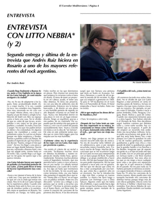 El Corredor Mediterráneo / Página 4
ENTREVISTA
CON LITTO NEBBIA*
(y 2)
Por Andrés Ruiz
ENTREVISTA
-Cuando llega finalmente a Buenos Ai-
res, junto a Ciro Fogliatta en la época
de Los Gatos Salvajes, ¿le costó mucho
arraigarse a la ciudad?
-No, no. Yo soy de adaptarme a los lu-
gares. Estoy acostumbrado desde chi-
co a viajar mucho. A la vez, cuando
no toco, me considero muy hogareño.
Vivo muy encerrado en mi casa con
mi mujer. Mismo ahora, voy a tocar a
España un par de meses y arreglo la ha-
bitación de hotel con Alex (su esposa)
como si fuera una casa. No te olvides
de que yo, antes de que tocara, acom-
pañaba a mis viejos en las giras por
pueblos y ciudades. Era todo a tracción
a sangre. No era que mis padres tenían
un demo y los contrataban. En algunos
lugares me mandaban a cantar con
pantalones cortos, lo cual era un drama
porque me daba vergüenza y lloraba.
Íbamos a pueblos como Las Parejas, les
gustaba el espectáculo que hacíamos y
nos decían: “bueno, vengan el mes que
viene”. Así era. Era llegar a una pieza y
tener un lugar donde bañarnos. Quizás
por eso, volviendo a Buenos Aires, creo
que me adapté tanto, mismo hasta en
mi exilio. Ojo, cuando llego a un lugar
que no me gusta me quiero rajar a los
quince minutos.
-Los Gatos Salvajes fueron una especie
de preludio a la masividad posterior de
Los Gatos. ¿Cómo pudo llevar el tema
de hacerse repentinamente muy cono-
cido?
-Nunca me interesó el tema de la fama
y todo eso. Creo que eso también tie-
ne que ver con la onda que tenían mis
viejos. Para mí lo de Los Gatos Salvajes
fue la experiencia piloto. Cuando vine
a Buenos Aires solo lo hice con un pa-
saje de ómnibus rumbo a la aventura.
Mis viejos se quedaron en Rosario. No
teníamos un mango, no había guita.
Hubo noches en las que dormíamos
en plazas. Pero éramos tan jovencitos
que tampoco lo vivíamos como si fuera
un drama. El tema de tener un proyec-
to en mi cabeza ayudó, el tener una
idea obsesiva. Yo tenía ese proyecto,
no con una idea de ambición, sino de
sostenimiento. Entonces nos la fuimos
bancando, y de dormir en una plaza
o una humilde pensión de repente un
año después vivíamos en un hotel de
lujo. Nunca me deslumbró dormir en
una plaza ni vivir en un lugar extraor-
dinario. Tengo un equilibrio, gracias a
mis padres, de no creérmela. Por su-
puesto que da satisfacción que guste mi
música y vivir con el confort de pasarla
razonablemente bien. Nunca concebí
mi música con la idea de “ser famoso”.
He visto en este ambiente tantos tara-
dos que se creen Mick Jagger, pero los
mejores son los más humildes.
-Cuénteme cómo era la experiencia
de los viajes con Los Gatos. Esos viajes
por provincias o países...
-No existía el criterio de un recital o
concierto. Tocábamos muchas veces
en distintas localidades y nuestro es-
pectáculo duraba media hora, aproxi-
madamente. Teníamos muchos plomos
como el legendario Actemín, que nos
permitía hacer cuatro o cinco actuacio-
nes en una noche. Un sábado normal
terminábamos a las cuatro de la maña-
na. Era algo así hasta que inventamos
lo de los recitales. Se nos ocurrió que,
como teníamos éxito, era una buena
idea presentar el segundo disco que te-
nía “Viento dile a La lluvia” en un lugar
con un público sentado. Antes era una
discusión: “¿Cómo vas a obligar a una
persona que se siente a escuchar una
canción?”. Hicimos la primera prueba
en el Teatro Payró, con lleno total. To-
camos la mayoría de canciones de los
primeros dos discos. A las dos semanas
surgió que nos llamara una persona
que tenía un Teatro en Acassuso. Fui-
mos y llenamos y a partir de ahí se ge-
neró la movida de los recitales. Es algo
que acá empezó a generarse en 1968.
Ya para el ‘69 tocábamos en el Gran
Rex o el Pueyrredón de Flores. El Astral
empezaba a hacer recitales. Antes eso
no existía.
-Ahí es que empiezan los shows del se-
llo Mandioca ¿No?
-Claro. Se empieza a abrir todo.
-Después de Los Gatos tenés un cam-
bio muy importante en su música, in-
cursionando en ritmos como el folklo-
re, el jazz, fusionando estos estilos con
el rock... ¿por qué tuvo ese viraje mu-
sical?
-Bueno, eso llega porque en mi for-
mación escuché todo tipo de música.
No era de escuchar tanto folklore en
mi adolescencia, pero sí por ejemplo
escuchaba música brasileña, Jazz. Co-
nocía mucho de Tango. Muchas de las
canciones que se me ocurrieron luego
de Los Gatos no eran para interpretarlas
con un típico grupo de Rock. No podía
obligar a un grupo establecido a hacer
lo mío. Ahí fue que busqué otras mane-
ras para poder expresarme. Ahí fue que
comencé a tocar solo con mi guitarra.
Ahí fue que me decían que cómo no
iba a estar acompañado por una ban-
da, que cómo iba a aparecer sólo en
un escenario. Esa fue la introducción
a algo más libre, a pensar en nuevos
sonidos. La rítmica me llevó luego a
juntarme con Domingo Cura o Dino
Saluzzi. Algunos creen que me había
ido al folklore, o que cuando hacía algo
lento era que hacía bossa-nova. Mucha
gente siempre quiere rotularte de la
manera que sea.
-Y el público del rock, ¿cómo tomó ese
cambio?
-Al comienzo fue todo muy arduo. Muy
duro. No te olvides de que Los Gatos
llegaron a estar primeros en venta en
muchos países de América. Incluso en
lugares a los que nunca fuimos a tocar,
que no conozco. Por ejemplo, en paí-
ses como El Salvador. Fuimos a tocar a
países limítrofes, Chile, Paraguay, Uru-
guay, Brasil, Bolivia y pará de contar.
Cuando nos separamos teníamos para
ir a otros lugares. Nos habían ofrecido
ir al Olympia de París. Pero decidimos
seguir nuestros caminos por distintos
lados y, como suele suceder, hay co-
rrientes que se evaporan. A partir de
ahí empecé un recorrido más under.
Antes nos escuchaban millones. Inclu-
so podía escucharnos más gente de lo
que hoy sería Soda Stereo. Voy a esto
porque Los Gatos le gustaban no solo
a los de nuestra generación, también
gustábamos a gente más chica y más
grande de edad. Le gustábamos a gente
que le gustaba Sandro o Los Panchos o
los Beatles. Imaginate que de repente
esa gente ve a un tipo tocando otro tipo
de acordes. Eso en un principio generó
un rechazo fuerte y me llevó muchos
años estabilizarme. Son esos años en
los que yo me niego a tocar cualquier
tema viejo y me gano una reputación
de ogro en el que renuncio a hablar
de mi pasado. No era para nada así. Si
hubiera pensado en términos económi-
cos seguía teniendo el kiosco cantando
hasta los 70 años las canciones de la
misma manera. Ahora puedo estar más
tranquilo haciendo mis canciones de
distintas formas porque tengo más de
cien discos grabados. Discos como los
de Huinca, o Nebbia’ s Band eran muy
resistidos. Eran discos tildados de van-
guardistas. Pasaba también con bandas
como Aquelarre.
Segunda entrega y última de la en-
trevista que Andrés Ruiz hiciera en
Rosario a uno de los mayores refe-
rentes del rock argentino.
Por Daniel Barbarosch
 