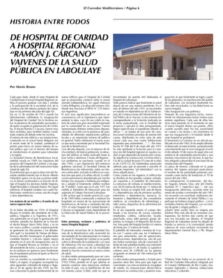 El Corredor Mediterráneo / Página 6
DE HOSPITAL DE CARIDAD
A HOSPITAL REGIONAL
“RAMÓN J. CÁRCANO”
VAIVENES DE LA SALUD
PÚBLICA EN LABOULAYE
Por Mario Bruno
HISTORIA ENTRE TODOS
Cada paso dado, desde el viejo Hospital de
Caridad hasta el actual Hospital Regional, re-
fleja el proceso gradual, con idas y venidas
y la participación de la sociedad civil, de la
construcción del sistema sanitario de Labou-
laye en las primeras décadas del siglo XX.
Era un 12 de octubre de 1913 cuando los
laboulayenses celebraban la inauguración
del Hospital de Caridad. No lo hicieron so-
los, la presencia de autoridades nacionales y
de quien ocupaba la gobernación de Córdo-
ba, el doctor Ramón J. Cárcano, fueron muy
bien recibidas, pero también habían consti-
tuido materia de debate entre los vecinos.
El estreno de este edificio y sus instalaciones,
construido en el actual barrio Belgrano (en
el sector norte de la ciudad), constituyó el
primer paso hacia un nuevo sistema de sa-
lud pública que con el devenir del tiempo
se transformaría en pionero para Laboulaye
y la región.
La Sociedad Damas de Beneficencia local,
entidad creada en 1909, fue impulsora del
proyecto del Hospital de Caridad, y encarga-
da de la administración del nosocomio hasta
mitad de siglo XX.
El profesional que ocupó la dirección del fla-
mante establecimiento fue el doctor Alberto
Orlandini; quien a la vez fue su primer médi-
co; le darían continuidad a la función de di-
rigir el hospital los doctores Adolfo Negroto,
Ángel Bernaldez y EduardoTossini. Por aquel
entonces, el hospital contaba con cuatro ha-
bitaciones, veinticinco camas, sala de cirugía
y otras dependencias.
Los avatares de un nombre y el sueño de un
nuevo espacio físico
Ya se había decidido en 1910: el Hospital
llevaría el nombre del presidente de la Re-
pública. Llegados a la Argentina de 1913,
aún gobernaba en el país la generación del
ochenta, presidía los destinos de la Nación
el doctor Roque Sáenz Peña (hijo); y es en
ese marco político cuando sorpresivamente
se generaron las discusiones y los debates.
¿Por qué? La Sociedad de Damas de Bene-
ficencia decidió homenajear al gobernador
cordobés Ramón J. Cárcano (quien estaría
presente en el acto de inauguración), por lo
que el Hospital llevaría su nombre y no el
del presidente de turno. Las posturas en con-
tra no tardaron en aparecer, pero finalmente
fue el mandatario provincial quien se llevó el
reconocimiento.
Con un nombre ya consolidado en la loca-
lidad y la región, el progreso acompañó los
años siguientes colmados de trabajo y llega-
dos al 20 de agosto del año 1939, las Da-
mas colocarían la piedra fundamental de un
nuevo edificio para el Hospital de Caridad
que se proyectaba construir sobre la actual
avenida Independencia (en aquel entonces
Carlos Pellegrini), a la altura del número 450,
donde hoy funciona el IPEM N° 278 Malvi-
nas Argentinas.
El acto tuvo significativa trascendencia en
consonancia con la importancia que repre-
sentaría la obra, cuyo fin era cubrir en ma-
teria de salud una gran necesidad expresada
por la comunidad en su conjunto. Fueron
representadas distintas instituciones departa-
mentales, se contó con la presencia de auto-
ridades de diferentes reparticiones públicas
locales y un importante número de público
en general. Todos celebraron el nuevo avan-
ce que sería concretado por la Sociedad Da-
mas de la Beneficencia.
Una década después, con el esfuerzo de di-
cha entidad y de toda la población, la estruc-
tura del edificio se había realizado hasta la
loza: techo y aberturas.Y hasta allí llegaron.
Los problemas se suscitaron cuando en el
año 1950, y por disposición del entonces
gobierno nacional, la Sociedad Damas de
Beneficencia fue intervenida, todos sus bie-
nes confiscados, incluido el edificio en cons-
trucción que pasó a la órbita oficial. La edifi-
cación permaneció abandonada por mucho
tiempo, fue usurpada y habitada por indigen-
tes y adoptó el tristemente célebre nombre
de “Cabildo”, hasta que en el año 1971 fue
cedida al Ministerio de Educación para ser
asignada al Colegio Nacional Laboulaye.
Cabe aclarar que el estado provincial a par-
tir de 1949 había comenzado a estatizar los
hospitales en manos de las asociaciones de
beneficencia, de hecho a mediados del año
1951 el viejo Hospital de Caridad Ramón J.
Cárcano es registrado como dependiente de
la Dirección de Salud Pública de la provin-
cia.
Entre promesas, reclamos y polémica: el
nuevo Hospital Regional
El proyecto inconcluso de la Sociedad Da-
mas de la Beneficencia solo acrecentó las
necesidades de los laboulayenses en materia
de salud. El Hospital de Caridad ya no podía
cubrir la demanda de la población y su zona
de influencia. Por esa razón, Laboulaye fue
seleccionada como una de las localidades
donde la Nación construiría un nuevo centro
de salud.
La obra estaba presupuestada para ser cum-
plida durante el segundo plan quinquenal
(1952-1956); período en el que además se
preveía construir otras estructuras similares
en todo el país, con la habilitación de tres
mil sesenta camas (3.060), entre las que se
encontraban las sesenta (60) destinadas al
hospital de Laboulaye.
Todo parecía indicar que finalmente la salud
dejaría de ser una materia pendiente. En el
mes de febrero del año 1951, se encontraba
en estudio en dependencias de la Subsecre-
taría de Construcciones del Ministerio de Sa-
lud Pública de la Nación, la documentación
correspondiente a la licitación realizada en
la fecha puntualizada, con la finalidad de
proyectar y ejecutar la obra presupuestada.
Según especificaba el expediente labrado al
efecto: “…se trataba de una serie de cons-
trucciones similares provistas de sesenta (60)
camas, distribuidas en ocho salas de siete
camas cada una, mas cuatro habitaciones
separadas para aislamiento…”. “…Por reso-
lución Nº 208 del 9 de mayo del año 1951
ha sido aprobada la licitación para la cons-
trucción del hospital regional en nuestra ciu-
dad, el que dispondrá de sesenta (60) camas.
Se adjudicó la construcción a la firma Mori y
Cía de la ciudad de Junín. El costo de la obra
es de 2.878.152, 85, habiéndose autorizado
además para que se proceda a suscribir el
contrato respectivo “ad referéndum” con la
firma adjudicataria…”
Como consta en los registros, la edificación
se dividiría en tres grandes cuerpos: entrada,
ala izquierda y el pabellón de internados.
La estructura de entrada al establecimiento,
con 38,50 metros de frente por 11 metros de
fondo, incluía un amplio hall, sala de Rayos
X y dependencias; sala de primeros auxilios,
enfermería y dependencias; farmacia, la-
boratorio y dependencias; dos consultorios
médicos, un consultorio de odontología y
taller anexo; despachos de la administración
y dirección.
En el ala izquierda estaría el cuerpo des-
tinado a los servicios de cocina comedor,
empleados, caldera, calefacción, lavado,
planchado, usina, taller general, garaje, de-
pósitos, la morgue y el despacho del ecóno-
mo. Esta parte del hospital tendría 65 metros
de frente por 12 metros de fondo.
El pabellón de internados constaría de 4 sa-
las con 7 camas cada una, las 4 habitacio-
nes para aislamiento, sala de operaciones,
esterilizaciones, dependencias, sala de par-
tos, baños numerosos, sala de curaciones. El
frente de este pabellón tendría una extensión
de 90 metros por 11 de fondo; la superficie
cubierta sería de 2.098,80 sin las galerías
ocupando un terreno de 100 metros por 80
(ochenta).
La obra estaba presupuestada y licitada pero
pasarían otros diez años para que logre ser
concretada. Las crisis económicas, los golpes
de estado, las restauraciones democráticas
demoraron su construcción y posterior inau-
guración; lo que finalmente se logró a partir
de las gestiones y la movilización del pueblo
de Laboulaye. Los reclamos finalmente ha-
bían sido escuchados. La localidad tenía un
nuevo hospital.
Otra inauguración con polémica
Después de una larguísima lucha, nueva-
mente los laboulayenses tenían motivo para
sentirse orgullosos. Cada uno de ellos me-
recía estar presente en el momento en que
el nuevo hospital abriera sus puertas. ¿Pero
cuándo sucedió esto? No hay unanimidad
en cuanto a las fechas y los momentos en
que esa inauguración y el traslado desde el
viejo hospital se produjeron.
El semanario La Comuna, en un artículo pu-
blicado en el año 1962, le da amplia difusión
al destacado acontecimiento, puntualizando
concretamente que el acto inaugural ocurrió
el día sábado 10 de marzo de aquel año con
asistencia de autoridades provinciales y una
enorme concurrencia de vecinos, lo que ha-
bría obligado a desarrollar el acto fuera de las
instalaciones del Hospital.
La placa de bronce, colocada en la parte
exterior del ingreso principal particulariza
el nombre de las autoridades presentes, pre-
cisando como fecha de fundación el 10 de
marzo del año 1962.
En contraposición, el testimonio del doc-
tor Augusto Antonio Díaz, jefe del Distrito
Sanitario Nº 7, especifica que: “…fue una
inauguración silenciosa, ocurrida entre los
meses de octubre o noviembre del año 1961
(no recuerda con exactitud), estábamos úni-
camente el ministro de Salud Pública y yo,
pedí que no hubiera ningún político…y es la
verdadera historia del Hospital, con un míni-
mo de gente y ningún político…”.
¿Quién tiene razón? Será un enigma por
resolver. Pero más allá de las versiones con-
trapuestas, los hechos dan cuenta de que
una vez iniciadas sus labores, el Hospital
Regional de Laboulaye jamás ha dejado de
brindar su servicio a la comunidad, siendo
cabecera de zona sanitaria incluyendo los
departamentos General Roca y Pte. Roque
Sáenz Peña.
*Historia Entre Todos es un proyecto de la
Red de Ciudades Educadoras integrada por
el Consejo Deliberante de Río Cuarto, mu-
nicipios regionales y diversas instituciones
educativas y culturales.
 